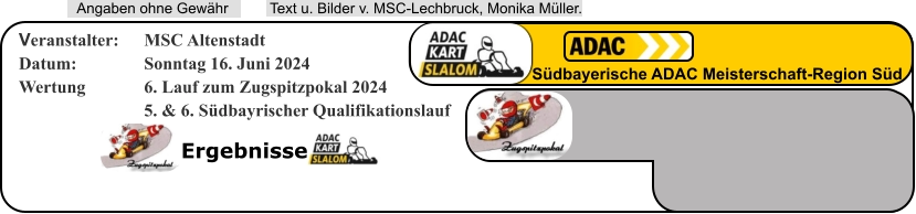 Ergebnisse  Text u. Bilder v. MSC-Lechbruck, Monika Müller.  Angaben ohne Gewähr Südbayerische ADAC Meisterschaft-Region Süd Veranstalter: 	MSC Altenstadt Datum: 		Sonntag 16. Juni 2024 Wertung 		6. Lauf zum Zugspitzpokal 2024 5. & 6. Südbayrischer Qualifikationslauf
