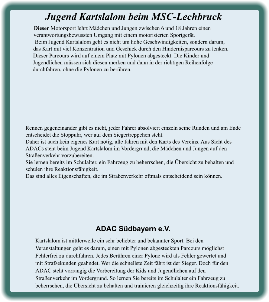 Kartslalom ist mittlerweile ein sehr beliebter und bekannter Sport. Bei den Veranstaltungen geht es darum, einen mit Pylonen abgesteckten Parcours möglichst Fehlerfrei zu durchfahren. Jedes Berühren einer Pylone wird als Fehler gewertet undmit Strafsekunden geahndet. Wer die schnellste Zeit fährt ist der Sieger. Doch für den ADAC steht vorrangig die Vorbereitung der Kids und Jugendlichen auf den Straßenverkehr im Vordergrund. So lernen Sie bereits im Schulalter ein Fahrzeug zu beherrschen, die Übersicht zu behalten und trainieren gleichzeitig ihre Reaktionsfähigkeit. ADAC Südbayern e.V. Rennen gegeneinander gibt es nicht, jeder Fahrer absolviert einzeln seine Runden und am Ende entscheidet die Stoppuhr, wer auf dem Siegertreppchen steht.Daher ist auch kein eigenes Kart nötig, alle fahren mit den Karts des Vereins. Aus Sicht des ADACs steht beim Jugend Kartslalom im Vordergrund, die Mädchen und Jungen auf den Straßenverkehr vorzubereiten.Sie lernen bereits im Schulalter, ein Fahrzeug zu beherrschen, die Übersicht zu behalten und schulen ihre Reaktionsfähigkeit. Das sind alles Eigenschaften, die im Straßenverkehr oftmals entscheidend sein können. Dieser Motorsport lehrt Mädchen und Jungen zwischen 6 und 18 Jahren einen verantwortungsbewussten Umgang mit einem motorisierten Sportgerät. Beim Jugend Kartslalom geht es nicht um hohe Geschwindigkeiten, sondern darum,  das Kart mit viel Konzentration und Geschick durch den Hindernisparcours zu lenken. Dieser Parcours wird auf einem Platz mit Pylonen abgesteckt. Die Kinder und Jugendlichen müssen sich diesen merken und dann in der richtigen Reihenfolge durchfahren, ohne die Pylonen zu berühren.  Jugend Kartslalom beim MSC-Lechbruck