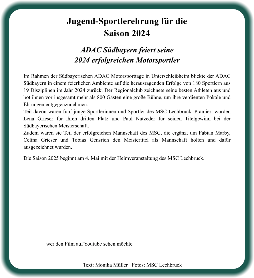 ADAC Südbayern feiert seine2024 erfolgreichen Motorsportler  Im Rahmen der Südbayerischen ADAC Motorsporttage in Unterschleißheim blickte der ADAC Südbayern in einem feierlichen Ambiente auf die herausragenden Erfolge von 180 Sportlern aus 19 Disziplinen im Jahr 2024 zurück. Der Regionalclub zeichnete seine besten Athleten aus und bot ihnen vor insgesamt mehr als 800 Gästen eine große Bühne, um ihre verdienten Pokale und Ehrungen entgegenzunehmen. Teil davon waren fünf junge Sportlerinnen und Sportler des MSC Lechbruck. Prämiert wurden Lena Grieser für ihren dritten Platz und Paul Natzeder für seinen Titelgewinn bei der Südbayerischen Meisterschaft. Zudem waren sie Teil der erfolgreichen Mannschaft des MSC, die ergänzt um Fabian Marby, Celina Grieser und Tobias Gensrich den Meistertitel als Mannschaft holten und dafür ausgezeichnet wurden.   Die Saison 2025 beginnt am 4. Mai mit der Heimveranstaltung des MSC Lechbruck.    Jugend-Sportlerehrung für die Saison 2024 wer den Film auf Youtube sehen möchte Text: Monika Müller   Fotos: MSC Lechbruck
