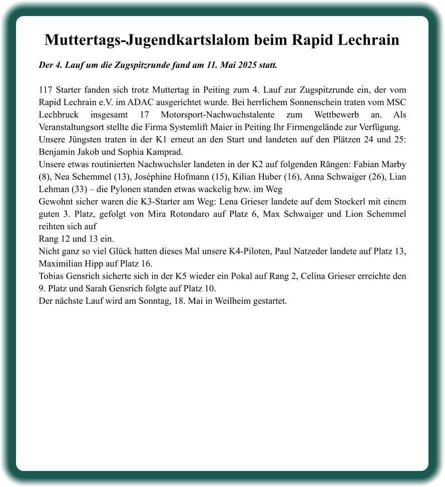 Der 4. Lauf um die Zugspitzrunde fand am 11. Mai 2025 statt. 117 Starter fanden sich trotz Muttertag in Peiting zum 4. Lauf zur Zugspitzrunde ein, der vom Rapid Lechrain e.V. im ADAC ausgerichtet wurde. Bei herrlichem Sonnenschein traten vom MSC Lechbruck insgesamt 17 Motorsport-Nachwuchstalente zum Wettbewerb an. Als Veranstaltungsort stellte die Firma Systemlift Maier in Peiting Ihr Firmengelände zur Verfügung.  Unsere Jüngsten traten in der K1 erneut an den Start und landeten auf den Plätzen 24 und 25: Benjamin Jakob und Sophia Kamprad. Unsere etwas routinierten Nachwuchsler landeten in der K2 auf folgenden Rängen: Fabian Marby (8), Nea Schemmel (13), Joséphine Hofmann (15), Kilian Huber (16), Anna Schwaiger (26), Lian Lehman (33) – die Pylonen standen etwas wackelig bzw. im Weg   Gewohnt sicher waren die K3-Starter am Weg: Lena Grieser landete auf dem Stockerl mit einem guten 3. Platz, gefolgt von Mira Rotondaro auf Platz 6, Max Schwaiger und Lion Schemmel reihten sich aufRang 12 und 13 ein. Nicht ganz so viel Glück hatten dieses Mal unsere K4-Piloten, Paul Natzeder landete auf Platz 13, Maximilian Hipp auf Platz 16. Tobias Gensrich sicherte sich in der K5 wieder ein Pokal auf Rang 2, Celina Grieser erreichte den 9. Platz und Sarah Gensrich folgte auf Platz 10. Der nächste Lauf wird am Sonntag, 18. Mai in Weilheim gestartet.  Muttertags-Jugendkartslalom beim Rapid Lechrain