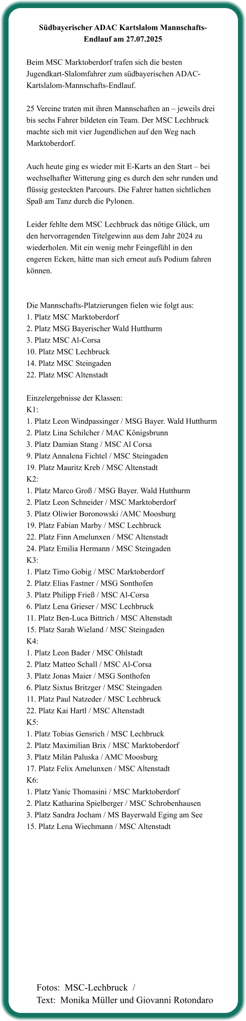 Südbayerischer ADAC Kartslalom Mannschafts-Endlauf am 27.07.2025  Beim MSC Marktoberdorf trafen sich die besten Jugendkart-Slalomfahrer zum südbayerischen ADAC-Kartslalom-Mannschafts-Endlauf.  25 Vereine traten mit ihren Mannschaften an – jeweils drei bis sechs Fahrer bildeten ein Team. Der MSC Lechbruck machte sich mit vier Jugendlichen auf den Weg nach Marktoberdorf.  Auch heute ging es wieder mit E-Karts an den Start – bei wechselhafter Witterung ging es durch den sehr runden und flüssig gesteckten Parcours. Die Fahrer hatten sichtlichen Spaß am Tanz durch die Pylonen.  Leider fehlte dem MSC Lechbruck das nötige Glück, um den hervorragenden Titelgewinn aus dem Jahr 2024 zu wiederholen. Mit ein wenig mehr Feingefühl in den engeren Ecken, hätte man sich erneut aufs Podium fahren können.   Die Mannschafts-Platzierungen fielen wie folgt aus: 1. Platz MSC Marktoberdorf  2. Platz MSG Bayerischer Wald Hutthurm  3. Platz MSC Al-Corsa  10. Platz MSC Lechbruck  14. Platz MSC Steingaden  22. Platz MSC Altenstadt   Einzelergebnisse der Klassen: K1:  1. Platz Leon Windpassinger / MSG Bayer. Wald Hutthurm 2. Platz Lina Schilcher / MAC Königsbrunn 3. Platz Damian Stang / MSC Al Corsa 9. Platz Annalena Fichtel / MSC Steingaden 19. Platz Mauritz Kreb / MSC Altenstadt K2: 1. Platz Marco Groß / MSG Bayer. Wald Hutthurm 2. Platz Leon Schneider / MSC Marktoberdorf 3. Platz Oliwier Boronowski /AMC Moosburg 19. Platz Fabian Marby / MSC Lechbruck 22. Platz Finn Amelunxen / MSC Altenstadt 24. Platz Emilia Hermann / MSC Steingaden K3: 1. Platz Timo Gobig / MSC Marktoberdorf 2. Platz Elias Fastner / MSG Sonthofen 3. Platz Philipp Frieß / MSC Al-Corsa 6. Platz Lena Grieser / MSC Lechbruck 11. Platz Ben-Luca Bittrich / MSC Altenstadt 15. Platz Sarah Wieland / MSC Steingaden K4: 1. Platz Leon Bader / MSC Ohlstadt 2. Platz Matteo Schall / MSC Al-Corsa 3. Platz Jonas Maier / MSG Sonthofen 6. Platz Sixtus Britzger / MSC Steingaden 11. Platz Paul Natzeder / MSC Lechbruck 22. Platz Kai Hartl / MSC Altenstadt K5: 1. Platz Tobias Gensrich / MSC Lechbruck 2. Platz Maximilian Brix / MSC Marktoberdorf 3. Platz Milán Paluska / AMC Moosburg 17. Platz Felix Amelunxen / MSC Altenstadt K6: 1. Platz Yanic Thomasini / MSC Marktoberdorf 2. Platz Katharina Spielberger / MSC Schrobenhausen 3. Platz Sandra Jocham / MS Bayerwald Eging am See 15. Platz Lena Wiechmann / MSC Altenstadt   Fotos:  MSC-Lechbruck  / Text:  Monika Müller und Giovanni Rotondaro