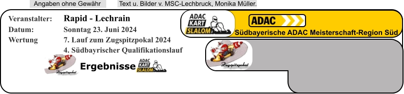 Ergebnisse  Text u. Bilder v. MSC-Lechbruck, Monika Müller.  Angaben ohne Gewähr Südbayerische ADAC Meisterschaft-Region Süd Veranstalter: 	Rapid - Lechrain Datum: 		Sonntag 23. Juni 2024 Wertung 		7. Lauf zum Zugspitzpokal 2024 4. Südbayrischer Qualifikationslauf