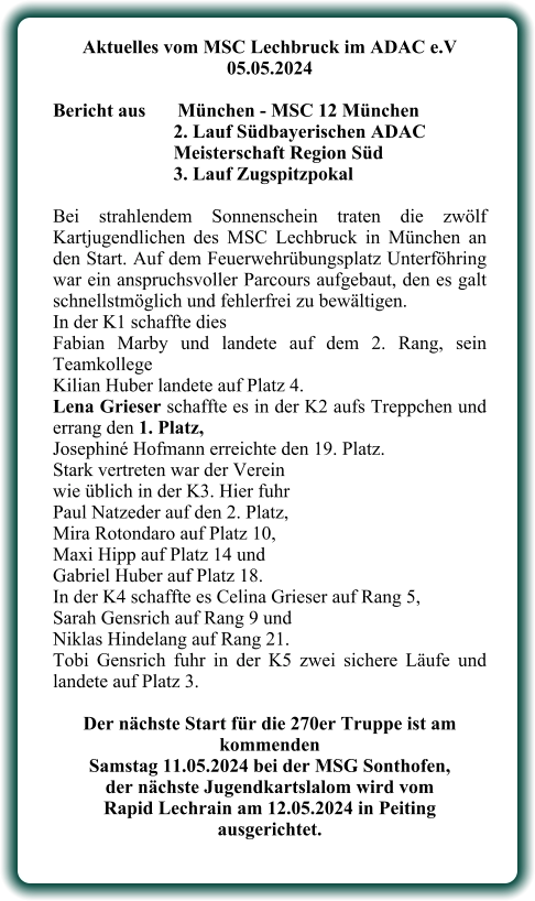 Aktuelles vom MSC Lechbruck im ADAC e.V 05.05.2024   Bericht aus 	München - MSC 12 München 2. Lauf Südbayerischen ADAC Meisterschaft Region Süd 3. Lauf Zugspitzpokal  Bei strahlendem Sonnenschein traten die zwölf Kartjugendlichen des MSC Lechbruck in München an den Start. Auf dem Feuerwehrübungsplatz Unterföhring war ein anspruchsvoller Parcours aufgebaut, den es galt schnellstmöglich und fehlerfrei zu bewältigen. In der K1 schaffte dies  Fabian Marby und landete auf dem 2. Rang, sein Teamkollege  Kilian Huber landete auf Platz 4. Lena Grieser schaffte es in der K2 aufs Treppchen und errang den 1. Platz,  Josephiné Hofmann erreichte den 19. Platz. Stark vertreten war der Vereinwie üblich in der K3. Hier fuhr  Paul Natzeder auf den 2. Platz,  Mira Rotondaro auf Platz 10,  Maxi Hipp auf Platz 14 und  Gabriel Huber auf Platz 18. In der K4 schaffte es Celina Grieser auf Rang 5,  Sarah Gensrich auf Rang 9 und  Niklas Hindelang auf Rang 21. Tobi Gensrich fuhr in der K5 zwei sichere Läufe und landete auf Platz 3.  Der nächste Start für die 270er Truppe ist am kommenden  Samstag 11.05.2024 bei der MSG Sonthofen,  der nächste Jugendkartslalom wird vom  Rapid Lechrain am 12.05.2024 in Peiting  ausgerichtet.