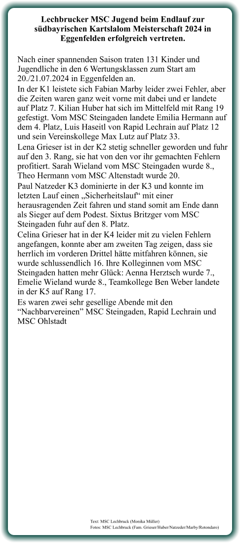 Text: MSC Lechbruck (Monika Müller) Fotos: MSC Lechbruck (Fam. Grieser/Huber/Natzeder/Marby/Rotondaro)  Lechbrucker MSC Jugend beim Endlauf zur südbayrischen Kartslalom Meisterschaft 2024 in Eggenfelden erfolgreich vertreten.  Nach einer spannenden Saison traten 131 Kinder und Jugendliche in den 6 Wertungsklassen zum Start am 20./21.07.2024 in Eggenfelden an. In der K1 leistete sich Fabian Marby leider zwei Fehler, aber die Zeiten waren ganz weit vorne mit dabei und er landete auf Platz 7. Kilian Huber hat sich im Mittelfeld mit Rang 19 gefestigt. Vom MSC Steingaden landete Emilia Hermann auf dem 4. Platz, Luis Haseitl von Rapid Lechrain auf Platz 12 und sein Vereinskollege Max Lutz auf Platz 33. Lena Grieser ist in der K2 stetig schneller geworden und fuhr auf den 3. Rang, sie hat von den vor ihr gemachten Fehlern profitiert. Sarah Wieland vom MSC Steingaden wurde 8., Theo Hermann vom MSC Altenstadt wurde 20. Paul Natzeder K3 dominierte in der K3 und konnte im letzten Lauf einen „Sicherheitslauf“ mit einer herausragenden Zeit fahren und stand somit am Ende dann als Sieger auf dem Podest. Sixtus Britzger vom MSC Steingaden fuhr auf den 8. Platz. Celina Grieser hat in der K4 leider mit zu vielen Fehlern angefangen, konnte aber am zweiten Tag zeigen, dass sie herrlich im vorderen Drittel hätte mitfahren können, sie wurde schlussendlich 16. Ihre Kolleginnen vom MSC Steingaden hatten mehr Glück: Aenna Herztsch wurde 7., Emelie Wieland wurde 8., Teamkollege Ben Weber landete in der K5 auf Rang 17. Es waren zwei sehr gesellige Abende mit den “Nachbarvereinen” MSC Steingaden, Rapid Lechrain und MSC Ohlstadt