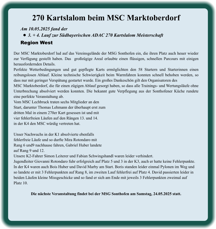 Am 10.05.2025 fand der  •	3. + 4. Lauf zur Südbayerischen ADAC 270 Kartslalom Meisterschaft Region West 270 Kartslalom beim MSC Marktoberdorf  Der MSC Marktoberdorf lud auf das Vereinsgelände der MSG Sonthofen ein, die ihren Platz auch heuer wieder zur Verfügung gestellt haben. Das  großzügige Areal erlaubte einen flüssigen, schnellen Parcours mit einigen herausfordernden Details.  Perfekte Wetterbedingungen und gut gepflegte Karts ermöglichten den 58 Startern und Starterinnen einen reibungslosen Ablauf. Kleine technische Schwierigkeit beim Warmfahren konnten schnell behoben werden, so dass nur mit geringer Verspätung gestartet wurde. Ein großes Dankeschön gilt den Organisatoren desMSC Marktoberdorf, die für einen zügigen Ablauf gesorgt haben, so dass alle Trainings- und Wertungsläufe ohne Unterbrechung absolviert werden konnten. Die bekannt gute Verpflegung aus der Sonthofener Küche rundete eine perfekte Veranstaltung ab.Vom MSC Lechbruck traten sechs Mitglieder an den Start, darunter Thomas Lehmann der überhaupt erst zumdritten Mal in einem 270er Kart gesessen ist und mitvier fehlerfreien Läufen auf den Rängen 13. und 14.in der K4 den MSC würdig vertreten hat.  Unser Nachwuchs in der K1 absolvierte ebenfallsfehlerfreie Läufe und so durfte Mira Rotondaro mit  Rang 6 und9 nachhause fahren, Gabriel Huber landeteauf Rang 9 und 12. Unsere K2-Fahrer Simon Leiterer und Fabian Schwingshandl waren leider verhindert. Jugendleiter Giovanni Rotondaro fuhr erfolgreich auf Platz 5 und 3 in der K3, auch er hatte keine Fehlerpunkte. In der K4 waren auch Bois Huber und David Marby am Start. Boris standen leider einmal Pylonen im Weg und  so landete er mit 3 Fehlerpunkten auf Rang 8, im zweiten Lauf fehlerfrei auf Platz 4. David passierten leider in  beiden Läufen kleine Missgeschicke und so fand er sich am Ende mit jeweils 3 Fehlerpunkten zweimal auf Platz 10. Die nächste Veranstaltung findet bei der MSG Sonthofen am Samstag, 24.05.2025 statt.