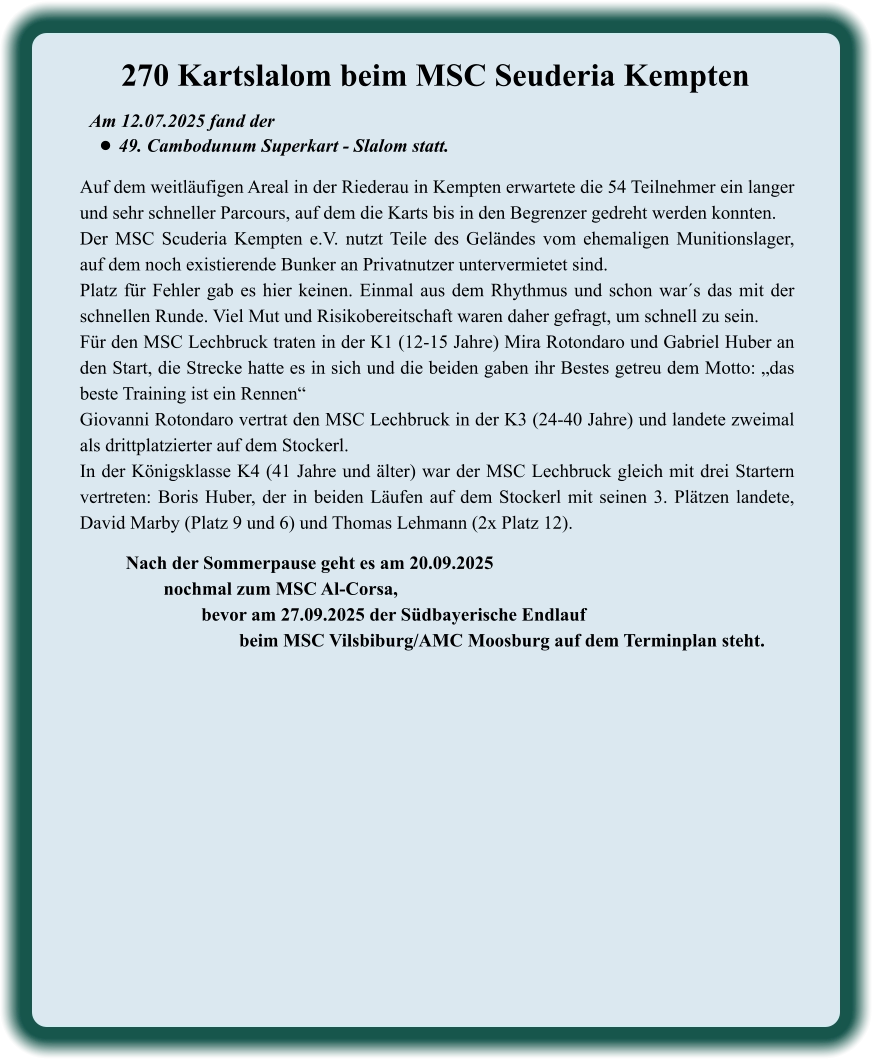 Nach der Sommerpause geht es am 20.09.2025 nochmal zum MSC Al-Corsa,  bevor am 27.09.2025 der Südbayerische Endlauf  beim MSC Vilsbiburg/AMC Moosburg auf dem Terminplan steht.  Auf dem weitläufigen Areal in der Riederau in Kempten erwartete die 54 Teilnehmer ein langer und sehr schneller Parcours, auf dem die Karts bis in den Begrenzer gedreht werden konnten.  Der MSC Scuderia Kempten e.V. nutzt Teile des Geländes vom ehemaligen Munitionslager, auf dem noch existierende Bunker an Privatnutzer untervermietet sind. Platz für Fehler gab es hier keinen. Einmal aus dem Rhythmus und schon war´s das mit der schnellen Runde. Viel Mut und Risikobereitschaft waren daher gefragt, um schnell zu sein. Für den MSC Lechbruck traten in der K1 (12-15 Jahre) Mira Rotondaro und Gabriel Huber an den Start, die Strecke hatte es in sich und die beiden gaben ihr Bestes getreu dem Motto: „das beste Training ist ein Rennen“ Giovanni Rotondaro vertrat den MSC Lechbruck in der K3 (24-40 Jahre) und landete zweimal als drittplatzierter auf dem Stockerl. In der Königsklasse K4 (41 Jahre und älter) war der MSC Lechbruck gleich mit drei Startern vertreten: Boris Huber, der in beiden Läufen auf dem Stockerl mit seinen 3. Plätzen landete, David Marby (Platz 9 und 6) und Thomas Lehmann (2x Platz 12). Am 12.07.2025 fand der  •	49. Cambodunum Superkart - Slalom statt. 270 Kartslalom beim MSC Seuderia Kempten