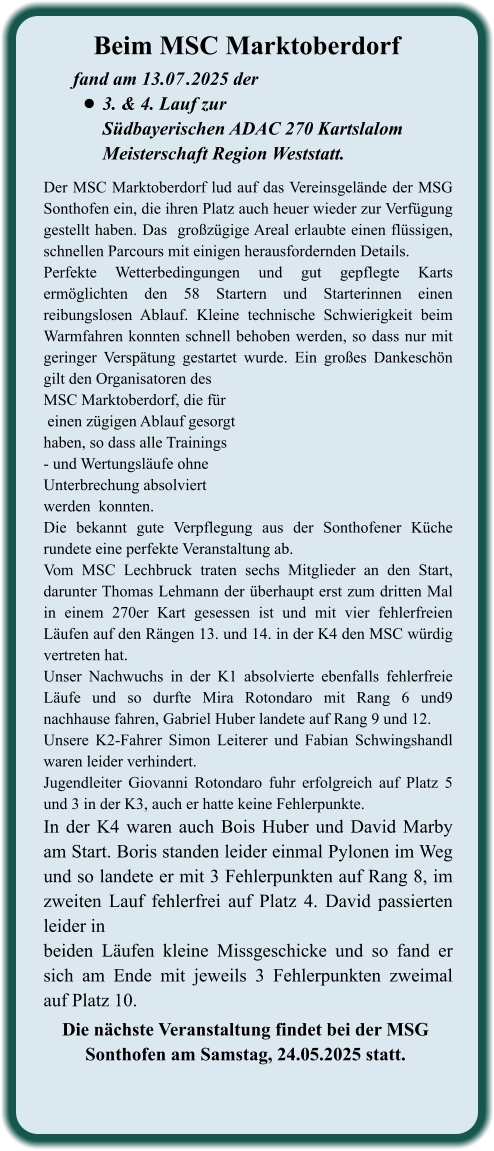 Die nächste Veranstaltung findet bei der MSG  Sonthofen am Samstag, 24.05.2025 statt.  Der MSC Marktoberdorf lud auf das Vereinsgelände der MSG Sonthofen ein, die ihren Platz auch heuer wieder zur Verfügung gestellt haben. Das  großzügige Areal erlaubte einen flüssigen, schnellen Parcours mit einigen herausfordernden Details.  Perfekte Wetterbedingungen und gut gepflegte Karts ermöglichten den 58 Startern und Starterinnen einen reibungslosen Ablauf. Kleine technische Schwierigkeit beim Warmfahren konnten schnell behoben werden, so dass nur mit geringer Verspätung gestartet wurde. Ein großes Dankeschön gilt den Organisatoren desMSC Marktoberdorf, die für einen zügigen Ablauf gesorgthaben, so dass alle Trainings- und Wertungsläufe ohne Unterbrechung absolviertwerden  konnten.Die bekannt gute Verpflegung aus der Sonthofener Küche rundete eine perfekte Veranstaltung ab.Vom MSC Lechbruck traten sechs Mitglieder an den Start, darunter Thomas Lehmann der überhaupt erst zum dritten Mal in einem 270er Kart gesessen ist und mit vier fehlerfreien Läufen auf den Rängen 13. und 14. in der K4 den MSC würdig vertreten hat. Unser Nachwuchs in der K1 absolvierte ebenfalls fehlerfreie Läufe und so durfte Mira Rotondaro mit Rang 6 und9 nachhause fahren, Gabriel Huber landete auf Rang 9 und 12. Unsere K2-Fahrer Simon Leiterer und Fabian Schwingshandl waren leider verhindert. Jugendleiter Giovanni Rotondaro fuhr erfolgreich auf Platz 5 und 3 in der K3, auch er hatte keine Fehlerpunkte. In der K4 waren auch Bois Huber und David Marby am Start. Boris standen leider einmal Pylonen im Weg und so landete er mit 3 Fehlerpunkten auf Rang 8, im zweiten Lauf fehlerfrei auf Platz 4. David passierten leider in  beiden Läufen kleine Missgeschicke und so fand er sich am Ende mit jeweils 3 Fehlerpunkten zweimal auf Platz 10.   fand am 13.07	.2025 der •	3. & 4. Lauf zurSüdbayerischen ADAC 270 Kartslalom Meisterschaft Region Weststatt. Beim MSC Marktoberdorf