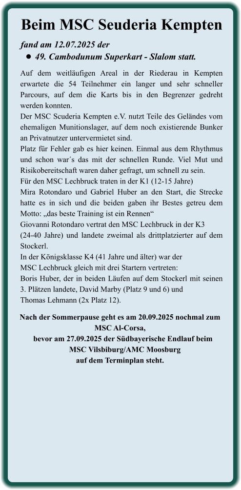 Nach der Sommerpause geht es am 20.09.2025 nochmal zum MSC Al-Corsa,    bevor am 27.09.2025 der Südbayerische Endlauf beim     MSC Vilsbiburg/AMC Moosburgauf dem Terminplan steht.  Auf dem weitläufigen Areal in der Riederau in Kempten erwartete die 54 Teilnehmer ein langer und sehr schneller Parcours, auf dem die Karts bis in den Begrenzer gedreht werden konnten.  Der MSC Scuderia Kempten e.V. nutzt Teile des Geländes vom ehemaligen Munitionslager, auf dem noch existierende Bunker an Privatnutzer untervermietet sind. Platz für Fehler gab es hier keinen. Einmal aus dem Rhythmus und schon war´s das mit der schnellen Runde. Viel Mut und Risikobereitschaft waren daher gefragt, um schnell zu sein. Für den MSC Lechbruck traten in der K1 (12-15 Jahre)Mira Rotondaro und Gabriel Huber an den Start, die Strecke hatte es in sich und die beiden gaben ihr Bestes getreu dem Motto: „das beste Training ist ein Rennen“ Giovanni Rotondaro vertrat den MSC Lechbruck in der K3 (24-40 Jahre) und landete zweimal als drittplatzierter auf dem Stockerl. In der Königsklasse K4 (41 Jahre und älter) war der MSC Lechbruck gleich mit drei Startern vertreten: Boris Huber, der in beiden Läufen auf dem Stockerl mit seinen 3. Plätzen landete, David Marby (Platz 9 und 6) und Thomas Lehmann (2x Platz 12). fand am 12.07.2025 der  •	49. Cambodunum Superkart - Slalom statt. Beim MSC Seuderia Kempten