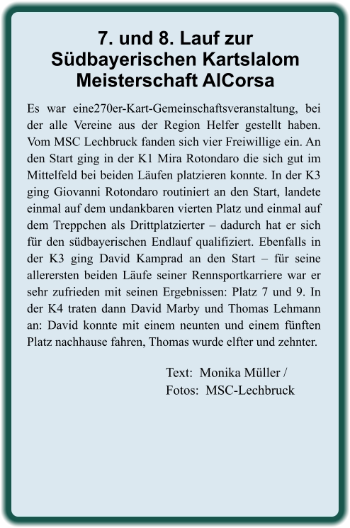 Text:  Monika Müller / Fotos:  MSC-Lechbruck Es war eine270er-Kart-Gemeinschaftsveranstaltung, bei der alle Vereine aus der Region Helfer gestellt haben. Vom MSC Lechbruck fanden sich vier Freiwillige ein. An den Start ging in der K1 Mira Rotondaro die sich gut im Mittelfeld bei beiden Läufen platzieren konnte. In der K3 ging Giovanni Rotondaro routiniert an den Start, landete einmal auf dem undankbaren vierten Platz und einmal auf dem Treppchen als Drittplatzierter – dadurch hat er sich für den südbayerischen Endlauf qualifiziert. Ebenfalls in der K3 ging David Kamprad an den Start – für seine allerersten beiden Läufe seiner Rennsportkarriere war er sehr zufrieden mit seinen Ergebnissen: Platz 7 und 9. In der K4 traten dann David Marby und Thomas Lehmann an: David konnte mit einem neunten und einem fünften Platz nachhause fahren, Thomas wurde elfter und zehnter. 7. und 8. Lauf zurSüdbayerischen KartslalomMeisterschaft AlCorsa