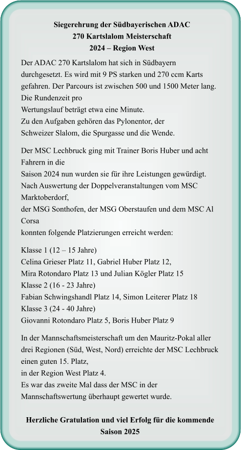 Der ADAC 270 Kartslalom hat sich in Südbayern durchgesetzt. Es wird mit 9 PS starken und 270 ccm Karts gefahren. Der Parcours ist zwischen 500 und 1500 Meter lang. Die Rundenzeit proWertungslauf beträgt etwa eine Minute.Zu den Aufgaben gehören das Pylonentor, derSchweizer Slalom, die Spurgasse und die Wende.  Der MSC Lechbruck ging mit Trainer Boris Huber und acht Fahrern in dieSaison 2024 nun wurden sie für ihre Leistungen gewürdigt. Nach Auswertung der Doppelveranstaltungen vom MSC Marktoberdorf, der MSG Sonthofen, der MSG Oberstaufen und dem MSC Al Corsa konnten folgende Platzierungen erreicht werden:  Klasse 1 (12 – 15 Jahre) Celina Grieser Platz 11, Gabriel Huber Platz 12,Mira Rotondaro Platz 13 und Julian Kögler Platz 15 Klasse 2 (16 - 23 Jahre) Fabian Schwingshandl Platz 14, Simon Leiterer Platz 18 Klasse 3 (24 - 40 Jahre) Giovanni Rotondaro Platz 5, Boris Huber Platz 9  In der Mannschaftsmeisterschaft um den Mauritz-Pokal aller drei Regionen (Süd, West, Nord) erreichte der MSC Lechbruck einen guten 15. Platz, in der Region West Platz 4.  Es war das zweite Mal dass der MSC in der Mannschaftswertung überhaupt gewertet wurde.  Herzliche Gratulation und viel Erfolg für die kommende Saison 2025     Siegerehrung der Südbayerischen ADAC 270 Kartslalom Meisterschaft 2024 – Region West
