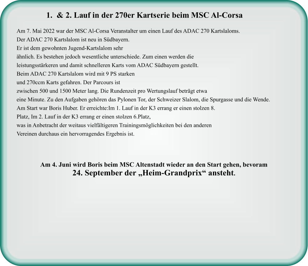 Am 7. Mai 2022 war der MSC Al-Corsa Veranstalter um einen Lauf des ADAC 270 Kartslaloms. Der ADAC 270 Kartslalom ist neu in Südbayern. Er ist dem gewohnten Jugend-Kartslalom sehr ähnlich. Es bestehen jedoch wesentliche unterschiede. Zum einen werden die leistungsstärkeren und damit schnelleren Karts vom ADAC Südbayern gestellt. Beim ADAC 270 Kartslalom wird mit 9 PS starken und 270ccm Karts gefahren. Der Parcours ist zwischen 500 und 1500 Meter lang. Die Rundenzeit pro Wertungslauf beträgt etwa eine Minute. Zu den Aufgaben gehören das Pylonen Tor, der Schweizer Slalom, die Spurgasse und die Wende.  Am Start war Boris Huber. Er erreichte:Im 1. Lauf in der K3 errang er einen stolzen 8. Platz, Im 2. Lauf in der K3 errang er einen stolzen 6.Platz, was in Anbetracht der weitaus vielfältigeren Trainingsmöglichkeiten bei den anderen Vereinen durchaus ein hervorragendes Ergebnis ist.    Am 4. Juni wird Boris beim MSC Altenstadt wieder an den Start gehen, bevoram  24. September der „Heim-Grandprix“ ansteht.   	1.	& 2. Lauf in der 270er Kartserie beim MSC Al-Corsa
