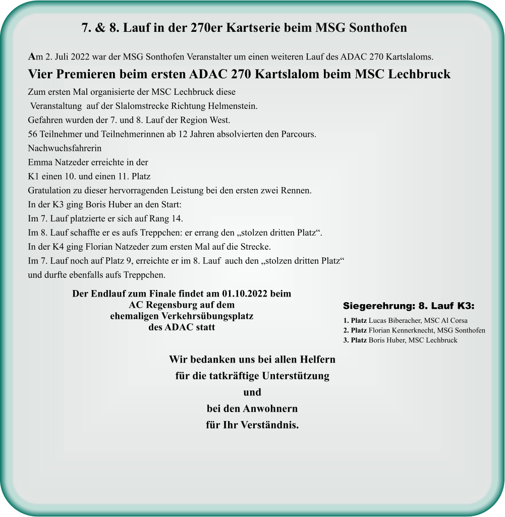 Wir bedanken uns bei allen Helfern für die tatkräftige Unterstützung und bei den Anwohnern für Ihr Verständnis. 1. Platz Lucas Biberacher, MSC Al Corsa 2. Platz Florian Kennerknecht, MSG Sonthofen 3. Platz Boris Huber, MSC Lechbruck  Siegerehrung: 8. Lauf K3:  Der Endlauf zum Finale findet am 01.10.2022 beim AC Regensburg auf dem ehemaligen Verkehrsübungsplatz des ADAC statt  Am 2. Juli 2022 war der MSG Sonthofen Veranstalter um einen weiteren Lauf des ADAC 270 Kartslaloms. Vier Premieren beim ersten ADAC 270 Kartslalom beim MSC Lechbruck Zum ersten Mal organisierte der MSC Lechbruck diese  Veranstaltung  auf der Slalomstrecke Richtung Helmenstein. Gefahren wurden der 7. und 8. Lauf der Region West. 56 Teilnehmer und Teilnehmerinnen ab 12 Jahren absolvierten den Parcours. Nachwuchsfahrerin  Emma Natzeder erreichte in der K1 einen 10. und einen 11. Platz  Gratulation zu dieser hervorragenden Leistung bei den ersten zwei Rennen. In der K3 ging Boris Huber an den Start: Im 7. Lauf platzierte er sich auf Rang 14. Im 8. Lauf schaffte er es aufs Treppchen: er errang den „stolzen dritten Platz“. In der K4 ging Florian Natzeder zum ersten Mal auf die Strecke. Im 7. Lauf noch auf Platz 9, erreichte er im 8. Lauf  auch den „stolzen dritten Platz“ und durfte ebenfalls aufs Treppchen.     7. & 8. Lauf in der 270er Kartserie beim MSG Sonthofen