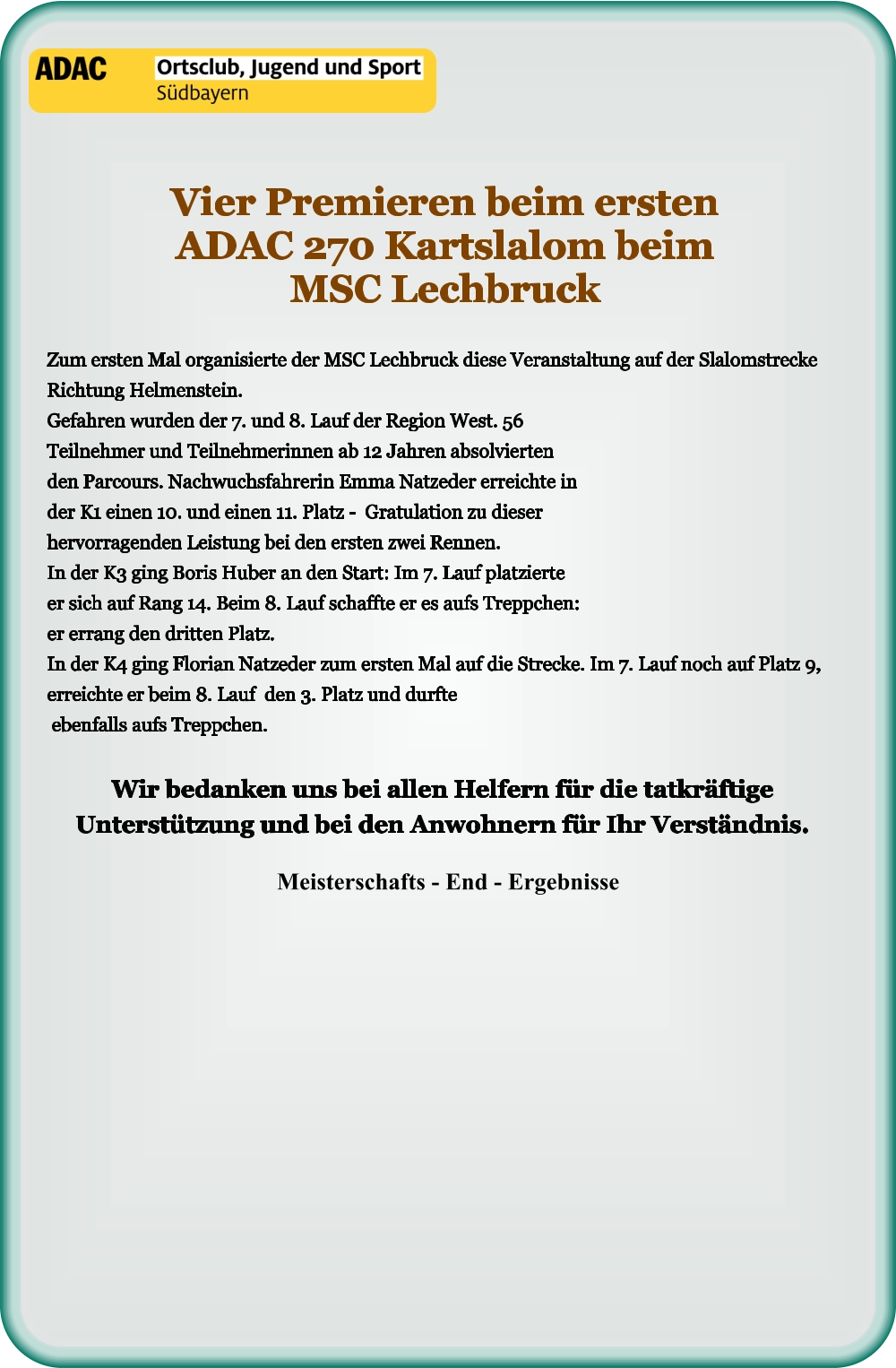 Meisterschafts - End - Ergebnisse Wir bedanken uns bei allen Helfern für die tatkräftige Unterstützung und bei den Anwohnern für Ihr Verständnis.  Zum ersten Mal organisierte der MSC Lechbruck diese Veranstaltung auf der Slalomstrecke Richtung Helmenstein.Gefahren wurden der 7. und 8. Lauf der Region West. 56 Teilnehmer und Teilnehmerinnen ab 12 Jahren absolvierten den Parcours. Nachwuchsfahrerin Emma Natzeder erreichte in der K1 einen 10. und einen 11. Platz -  Gratulation zu dieser hervorragenden Leistung bei den ersten zwei Rennen. In der K3 ging Boris Huber an den Start: Im 7. Lauf platzierte er sich auf Rang 14. Beim 8. Lauf schaffte er es aufs Treppchen: er errang den dritten Platz. In der K4 ging Florian Natzeder zum ersten Mal auf die Strecke. Im 7. Lauf noch auf Platz 9, erreichte er beim 8. Lauf  den 3. Platz und durfte ebenfalls aufs Treppchen. Vier Premieren beim ersten ADAC 270 Kartslalom beim MSC Lechbruck