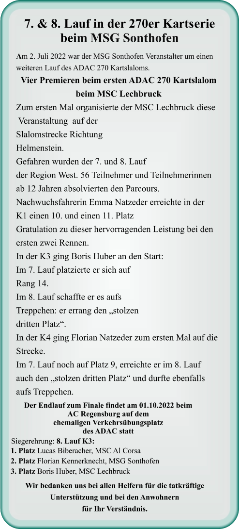 Wir bedanken uns bei allen Helfern für die tatkräftige Unterstützung und bei den Anwohnern für Ihr Verständnis. 1. Platz Lucas Biberacher, MSC Al Corsa 2. Platz Florian Kennerknecht, MSG Sonthofen 3. Platz Boris Huber, MSC Lechbruck  Siegerehrung: 8. Lauf K3:  Der Endlauf zum Finale findet am 01.10.2022 beim AC Regensburg auf dem ehemaligen Verkehrsübungsplatz des ADAC statt  Am 2. Juli 2022 war der MSG Sonthofen Veranstalter um einen weiteren Lauf des ADAC 270 Kartslaloms. Vier Premieren beim ersten ADAC 270 Kartslalom beim MSC Lechbruck Zum ersten Mal organisierte der MSC Lechbruck diese  Veranstaltung  auf der Slalomstrecke Richtung Helmenstein. Gefahren wurden der 7. und 8. Lauf der Region West. 56 Teilnehmer und Teilnehmerinnen ab 12 Jahren absolvierten den Parcours. Nachwuchsfahrerin Emma Natzeder erreichte in der K1 einen 10. und einen 11. Platz  Gratulation zu dieser hervorragenden Leistung bei den ersten zwei Rennen. In der K3 ging Boris Huber an den Start: Im 7. Lauf platzierte er sich auf Rang 14. Im 8. Lauf schaffte er es aufs Treppchen: er errang den „stolzen dritten Platz“.  In der K4 ging Florian Natzeder zum ersten Mal auf die Strecke. Im 7. Lauf noch auf Platz 9, erreichte er im 8. Lauf  auch den „stolzen dritten Platz“ und durfte ebenfalls aufs Treppchen.     7. & 8. Lauf in der 270er Kartserie beim MSG Sonthofen