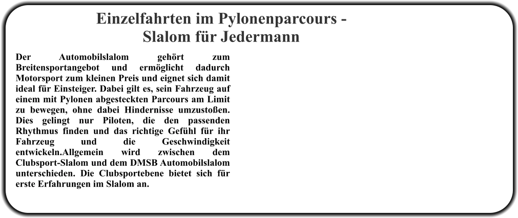Der Automobilslalom gehört zum Breitensportangebot und ermöglicht dadurch Motorsport zum kleinen Preis und eignet sich damit ideal für Einsteiger. Dabei gilt es, sein Fahrzeug auf einem mit Pylonen abgesteckten Parcours am Limit zu bewegen, ohne dabei Hindernisse umzustoßen. Dies gelingt nur Piloten, die den passenden Rhythmus finden und das richtige Gefühl für ihr Fahrzeug und die Geschwindigkeit entwickeln.Allgemein wird zwischen dem Clubsport-Slalom und dem DMSB Automobilslalom unterschieden. Die Clubsportebene bietet sich für erste Erfahrungen im Slalom an. Einzelfahrten im Pylonenparcours - Slalom für Jedermann