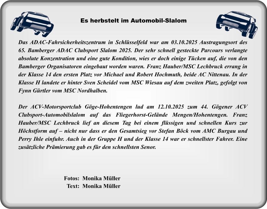 Das ADAC-Fahrsicherheitszentrum in Schlüsselfeld war am 03.10.2025 Austragungsort des 65. Bamberger ADAC Clubsport Slalom 2025. Der sehr schnell gesteckte Parcours verlangte absolute Konzentration und eine gute Kondition, wies er doch einige Tücken auf, die von den Bamberger Organisatoren eingebaut worden waren. Franz Hauber/MSC Lechbruck errang in der Klasse 14 den ersten Platz vor Michael und Robert Hochmuth, beide AC Nittenau. In der Klasse H landete er hinter Sven Scheidel vom MSC Wiesau auf dem zweiten Platz, gefolgt von Fynn Gürtler vom MSC Nordhalben.  Der ACV-Motorsportclub Göge-Hohentengen lud am 12.10.2025 zum 44. Gögener ACV Clubsport-Automobilslalom auf das Fliegerhorst-Gelände Mengen/Hohentengen. Franz Hauber/MSC Lechbruck lief an diesem Tag bei einem flüssigen und schnellen Kurs zur Höchstform auf – nicht nur dass er den Gesamtsieg vor Stefan Böck vom AMC Burgau und Perry Ihle einfuhr. Auch in der Gruppe H und der Klasse 14 war er schnellster Fahrer. Eine zusätzliche Prämierung gab es für den schnellsten Senor.  Es herbstelt im Automobil-Slalom  Fotos:  Monika Müller   Text:  Monika Müller