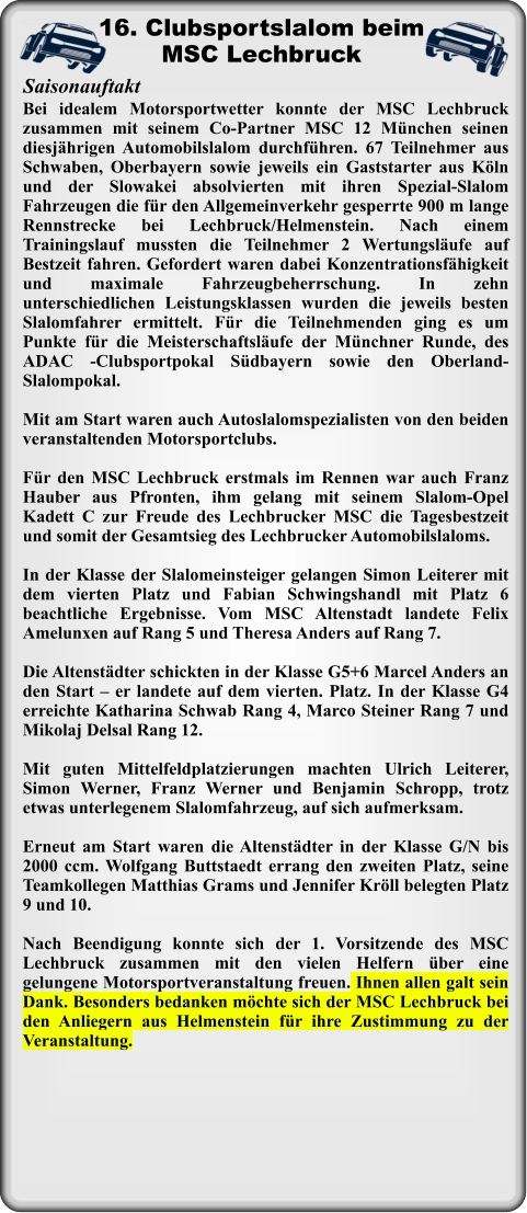 Bei idealem Motorsportwetter konnte der MSC Lechbruck zusammen mit seinem Co-Partner MSC 12 München seinen diesjährigen Automobilslalom durchführen. 67 Teilnehmer aus Schwaben, Oberbayern sowie jeweils ein Gaststarter aus Köln und der Slowakei absolvierten mit ihren Spezial-Slalom Fahrzeugen die für den Allgemeinverkehr gesperrte 900 m lange Rennstrecke bei Lechbruck/Helmenstein. Nach einem Trainingslauf mussten die Teilnehmer 2 Wertungsläufe auf Bestzeit fahren. Gefordert waren dabei Konzentrationsfähigkeit und maximale Fahrzeugbeherrschung. In zehn unterschiedlichen Leistungsklassen wurden die jeweils besten Slalomfahrer ermittelt. Für die Teilnehmenden ging es um Punkte für die Meisterschaftsläufe der Münchner Runde, des ADAC -Clubsportpokal Südbayern sowie den Oberland- Slalompokal. Mit am Start waren auch Autoslalomspezialisten von den beiden veranstaltenden Motorsportclubs.  Für den MSC Lechbruck erstmals im Rennen war auch Franz Hauber aus Pfronten, ihm gelang mit seinem Slalom-Opel Kadett C zur Freude des Lechbrucker MSC die Tagesbestzeit und somit der Gesamtsieg des Lechbrucker Automobilslaloms.   In der Klasse der Slalomeinsteiger gelangen Simon Leiterer mit dem vierten Platz und Fabian Schwingshandl mit Platz 6 beachtliche Ergebnisse. Vom MSC Altenstadt landete Felix Amelunxen auf Rang 5 und Theresa Anders auf Rang 7.   Die Altenstädter schickten in der Klasse G5+6 Marcel Anders an den Start – er landete auf dem vierten. Platz. In der Klasse G4 erreichte Katharina Schwab Rang 4, Marco Steiner Rang 7 und Mikolaj Delsal Rang 12.  Mit guten Mittelfeldplatzierungen machten Ulrich Leiterer, Simon Werner, Franz Werner und Benjamin Schropp, trotz etwas unterlegenem Slalomfahrzeug, auf sich aufmerksam.   Erneut am Start waren die Altenstädter in der Klasse G/N bis 2000 ccm. Wolfgang Buttstaedt errang den zweiten Platz, seine Teamkollegen Matthias Grams und Jennifer Kröll belegten Platz 9 und 10.  Nach Beendigung konnte sich der 1. Vorsitzende des MSC Lechbruck zusammen mit den vielen Helfern über eine gelungene Motorsportveranstaltung freuen. Ihnen allen galt sein Dank. Besonders bedanken möchte sich der MSC Lechbruck bei den Anliegern aus Helmenstein für ihre Zustimmung zu der Veranstaltung. Saisonauftakt 16. Clubsportslalom beimMSC Lechbruck