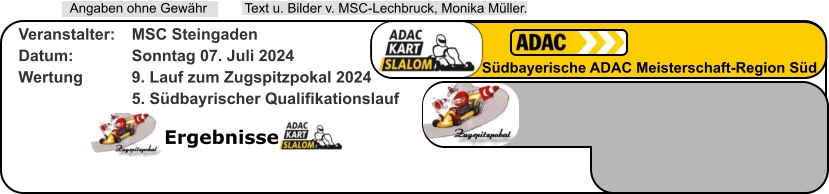 Ergebnisse  Text u. Bilder v. MSC-Lechbruck, Monika Müller.  Angaben ohne Gewähr Südbayerische ADAC Meisterschaft-Region Süd Veranstalter: 	MSC Steingaden Datum: 		Sonntag 07. Juli 2024 Wertung 		9. Lauf zum Zugspitzpokal 2024 5. Südbayrischer Qualifikationslauf