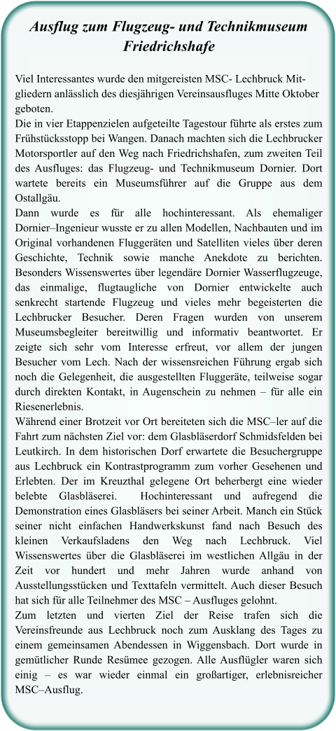 Ausflug zum Flugzeug- und TechnikmuseumFriedrichshafe  Viel Interessantes wurde den mitgereisten MSC- Lechbruck Mit-gliedern anlässlich des diesjährigen Vereinsausfluges Mitte Oktober geboten.  Die in vier Etappenzielen aufgeteilte Tagestour führte als erstes zum Frühstücksstopp bei Wangen. Danach machten sich die Lechbrucker Motorsportler auf den Weg nach Friedrichshafen, zum zweiten Teil des Ausfluges: das Flugzeug- und Technikmuseum Dornier. Dort wartete bereits ein Museumsführer auf die Gruppe aus dem Ostallgäu.  Dann wurde es für alle hochinteressant. Als ehemaliger Dornier–Ingenieur wusste er zu allen Modellen, Nachbauten und im Original vorhandenen Fluggeräten und Satelliten vieles über deren Geschichte, Technik sowie manche Anekdote zu berichten. Besonders Wissenswertes über legendäre Dornier Wasserflugzeuge, das einmalige, flugtaugliche von Dornier entwickelte auch senkrecht startende Flugzeug und vieles mehr begeisterten die Lechbrucker Besucher. Deren Fragen wurden von unserem Museumsbegleiter bereitwillig und informativ beantwortet. Er zeigte sich sehr vom Interesse erfreut, vor allem der jungen Besucher vom Lech. Nach der wissensreichen Führung ergab sich noch die Gelegenheit, die ausgestellten Fluggeräte, teilweise sogar durch direkten Kontakt, in Augenschein zu nehmen – für alle ein Riesenerlebnis.  Während einer Brotzeit vor Ort bereiteten sich die MSC–ler auf die Fahrt zum nächsten Ziel vor: dem Glasbläserdorf Schmidsfelden bei Leutkirch. In dem historischen Dorf erwartete die Besuchergruppe aus Lechbruck ein Kontrastprogramm zum vorher Gesehenen und Erlebten. Der im Kreuzthal gelegene Ort beherbergt eine wieder belebte Glasbläserei.  Hochinteressant und aufregend die Demonstration eines Glasbläsers bei seiner Arbeit. Manch ein Stück seiner nicht einfachen Handwerkskunst fand nach Besuch des kleinen Verkaufsladens den Weg nach Lechbruck. Viel Wissenswertes über die Glasbläserei im westlichen Allgäu in der Zeit vor hundert und mehr Jahren wurde anhand von Ausstellungsstücken und Texttafeln vermittelt. Auch dieser Besuch hat sich für alle Teilnehmer des MSC – Ausfluges gelohnt.  Zum letzten und vierten Ziel der Reise trafen sich die Vereinsfreunde aus Lechbruck noch zum Ausklang des Tages zu einem gemeinsamen Abendessen in Wiggensbach. Dort wurde in gemütlicher Runde Resümee gezogen. Alle Ausflügler waren sich einig – es war wieder einmal ein großartiger, erlebnisreicher MSC–Ausflug.