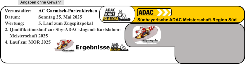 Ergebnisse   Angaben ohne Gewähr Südbayerische ADAC Meisterschaft-Region Süd Veranstalter: 	AC Garmisch-Partenkirchen Datum: 		Sonntag 25. Mai 2025 Wertung: 		5. Lauf zum Zugspitzpokal 2. Qualifikationslauf zur Sby-ADAC-Jugend-Kartslalom-     Meisterschaft 20254. Lauf zur MOR 2025
