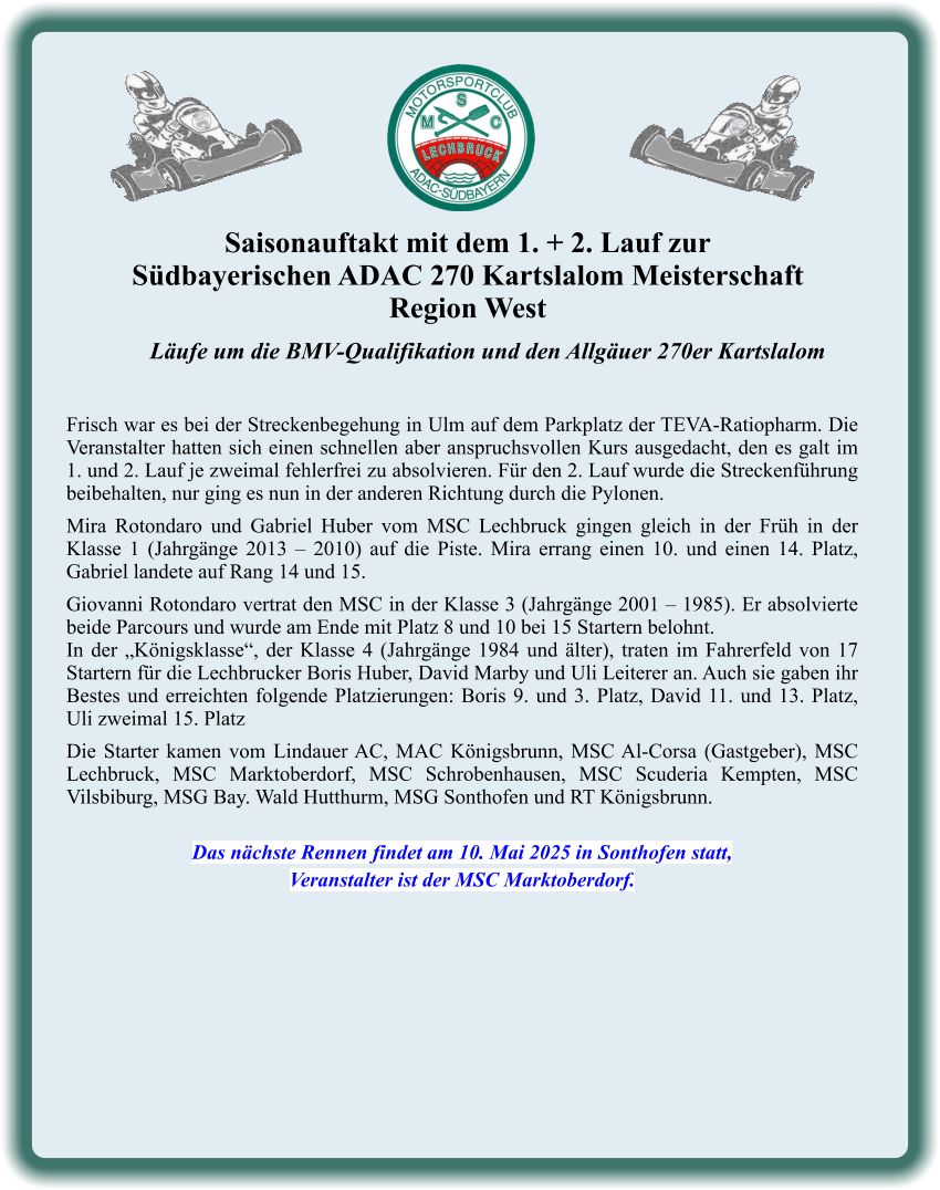 Läufe um die BMV-Qualifikation und den Allgäuer 270er Kartslalom   Frisch war es bei der Streckenbegehung in Ulm auf dem Parkplatz der TEVA-Ratiopharm. Die Veranstalter hatten sich einen schnellen aber anspruchsvollen Kurs ausgedacht, den es galt im 1. und 2. Lauf je zweimal fehlerfrei zu absolvieren. Für den 2. Lauf wurde die Streckenführung beibehalten, nur ging es nun in der anderen Richtung durch die Pylonen.  Mira Rotondaro und Gabriel Huber vom MSC Lechbruck gingen gleich in der Früh in der Klasse 1 (Jahrgänge 2013 – 2010) auf die Piste. Mira errang einen 10. und einen 14. Platz, Gabriel landete auf Rang 14 und 15.  Giovanni Rotondaro vertrat den MSC in der Klasse 3 (Jahrgänge 2001 – 1985). Er absolvierte beide Parcours und wurde am Ende mit Platz 8 und 10 bei 15 Startern belohnt. In der „Königsklasse“, der Klasse 4 (Jahrgänge 1984 und älter), traten im Fahrerfeld von 17 Startern für die Lechbrucker Boris Huber, David Marby und Uli Leiterer an. Auch sie gaben ihr Bestes und erreichten folgende Platzierungen: Boris 9. und 3. Platz, David 11. und 13. Platz, Uli zweimal 15. Platz  Die Starter kamen vom Lindauer AC, MAC Königsbrunn, MSC Al-Corsa (Gastgeber), MSC Lechbruck, MSC Marktoberdorf, MSC Schrobenhausen, MSC Scuderia Kempten, MSC Vilsbiburg, MSG Bay. Wald Hutthurm, MSG Sonthofen und RT Königsbrunn.   Das nächste Rennen findet am 10. Mai 2025 in Sonthofen statt, Veranstalter ist der MSC Marktoberdorf. Saisonauftakt mit dem 1. + 2. Lauf zur  Südbayerischen ADAC 270 Kartslalom Meisterschaft Region West