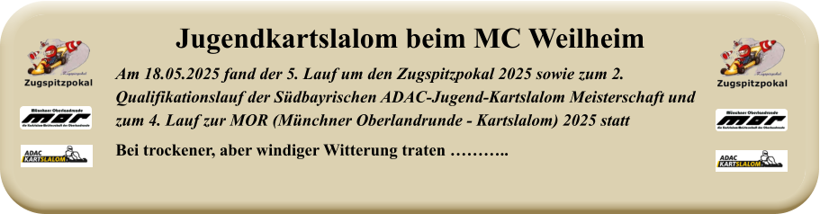 Am 18.05.2025 fand der 5. Lauf um den Zugspitzpokal 2025 sowie zum 2. Qualifikationslauf der Südbayrischen ADAC-Jugend-Kartslalom Meisterschaft undzum 4. Lauf zur MOR (Münchner Oberlandrunde - Kartslalom) 2025 statt Bei trockener, aber windiger Witterung traten ……….. Jugendkartslalom beim MC Weilheim