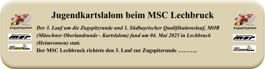 Der 3. Lauf um die Zugspitzrunde und 1. Südbayrischer Qualifikationslauf, MOR(Münchner Oberlandrunde - Kartslalom) fand am 04. Mai 2025 in Lechbruck (Heimrennen) statt.Der MSC Lechbruck richtete den 3. Lauf zur Zugspitzrunde ……….. Jugendkartslalom beim MSC Lechbruck