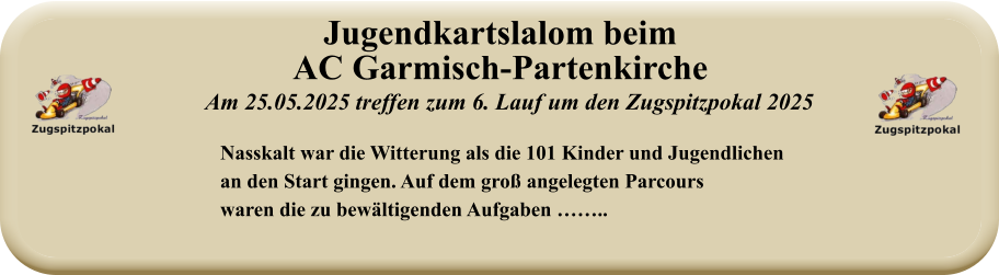 Nasskalt war die Witterung als die 101 Kinder und Jugendlichenan den Start gingen. Auf dem groß angelegten Parcourswaren die zu bewältigenden Aufgaben …….. Am 25.05.2025 treffen zum 6. Lauf um den Zugspitzpokal 2025 Jugendkartslalom beimAC Garmisch-Partenkirche
