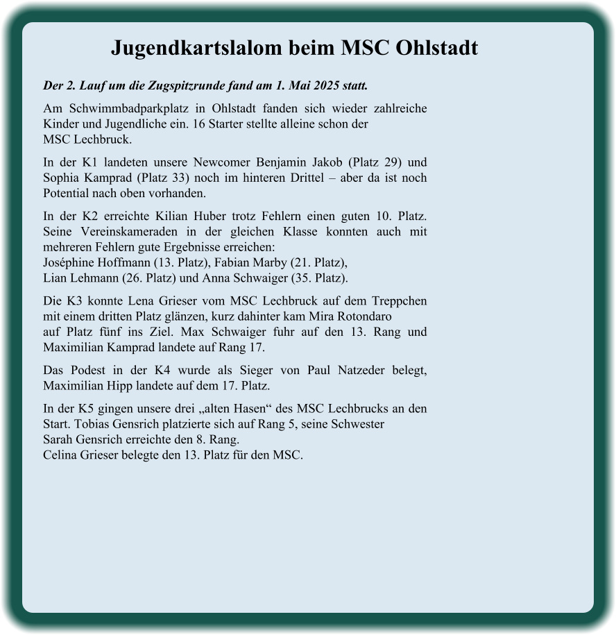 Der 2. Lauf um die Zugspitzrunde fand am 1. Mai 2025 statt. Am Schwimmbadparkplatz in Ohlstadt fanden sich wieder zahlreiche Kinder und Jugendliche ein. 16 Starter stellte alleine schon der MSC Lechbruck. In der K1 landeten unsere Newcomer Benjamin Jakob (Platz 29) und Sophia Kamprad (Platz 33) noch im hinteren Drittel – aber da ist noch Potential nach oben vorhanden. In der K2 erreichte Kilian Huber trotz Fehlern einen guten 10. Platz. Seine Vereinskameraden in der gleichen Klasse konnten auch mit mehreren Fehlern gute Ergebnisse erreichen:Joséphine Hoffmann (13. Platz), Fabian Marby (21. Platz),Lian Lehmann (26. Platz) und Anna Schwaiger (35. Platz). Die K3 konnte Lena Grieser vom MSC Lechbruck auf dem Treppchen mit einem dritten Platz glänzen, kurz dahinter kam Mira Rotondaroauf Platz fünf ins Ziel. Max Schwaiger fuhr auf den 13. Rang und Maximilian Kamprad landete auf Rang 17. Das Podest in der K4 wurde als Sieger von Paul Natzeder belegt, Maximilian Hipp landete auf dem 17. Platz. In der K5 gingen unsere drei „alten Hasen“ des MSC Lechbrucks an den Start. Tobias Gensrich platzierte sich auf Rang 5, seine SchwesterSarah Gensrich erreichte den 8. Rang.Celina Grieser belegte den 13. Platz für den MSC. Jugendkartslalom beim MSC Ohlstadt