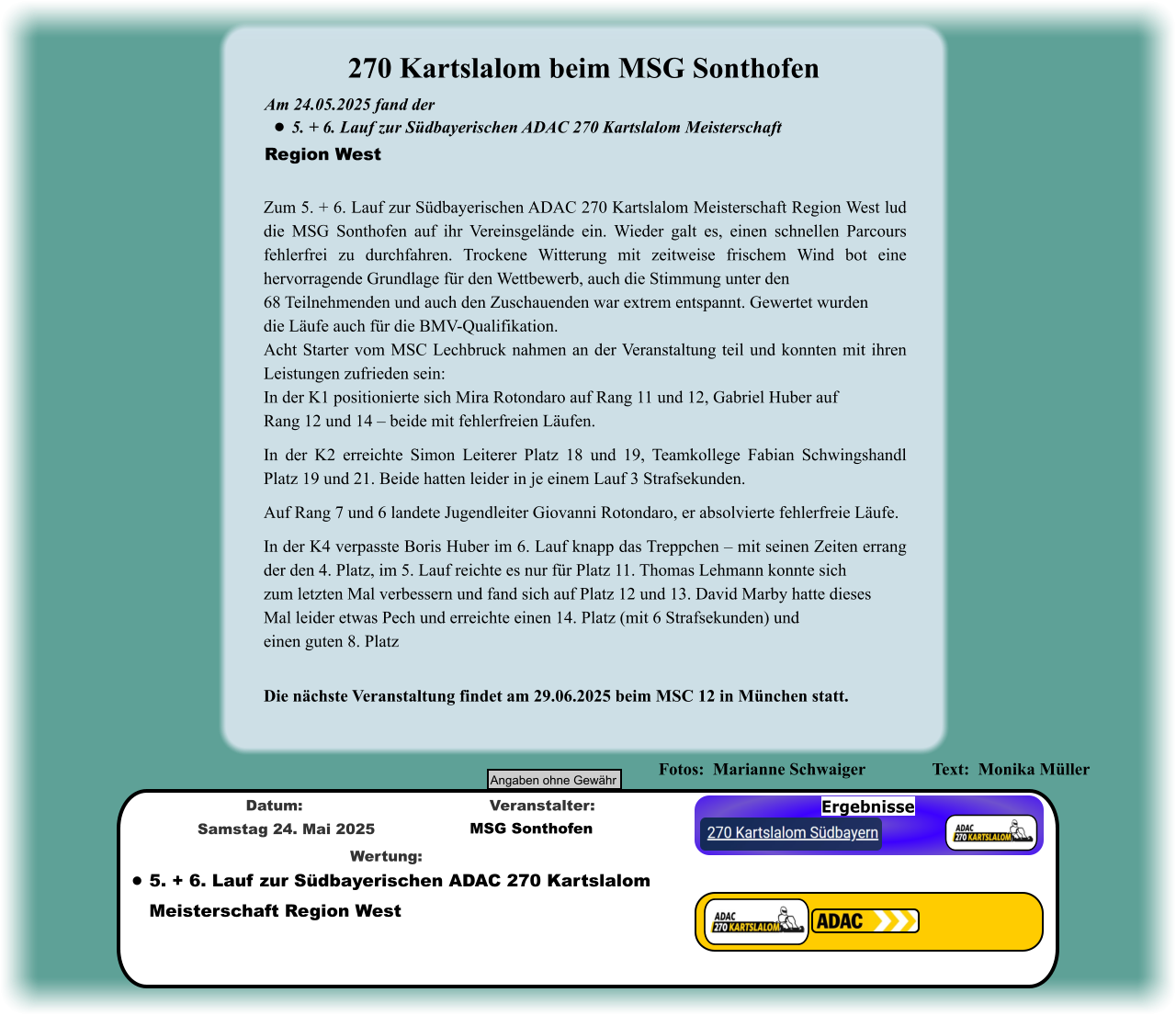 Ergebnisse •	5. + 6. Lauf zur Südbayerischen ADAC 270 KartslalomMeisterschaft Region West  Wertung: MSG Sonthofen Veranstalter: Samstag 24. Mai 2025 Datum: Angaben ohne Gewähr  Fotos:  Marianne Schwaiger  		Text:  Monika Müller               Die nächste Veranstaltung findet am 29.06.2025 beim MSC 12 in München statt. Zum 5. + 6. Lauf zur Südbayerischen ADAC 270 Kartslalom Meisterschaft Region West lud die MSG Sonthofen auf ihr Vereinsgelände ein. Wieder galt es, einen schnellen Parcours fehlerfrei zu durchfahren. Trockene Witterung mit zeitweise frischem Wind bot eine hervorragende Grundlage für den Wettbewerb, auch die Stimmung unter den 68 Teilnehmenden und auch den Zuschauenden war extrem entspannt. Gewertet wurden die Läufe auch für die BMV-Qualifikation. Acht Starter vom MSC Lechbruck nahmen an der Veranstaltung teil und konnten mit ihren Leistungen zufrieden sein: In der K1 positionierte sich Mira Rotondaro auf Rang 11 und 12, Gabriel Huber auf Rang 12 und 14 – beide mit fehlerfreien Läufen. In der K2 erreichte Simon Leiterer Platz 18 und 19, Teamkollege Fabian Schwingshandl Platz 19 und 21. Beide hatten leider in je einem Lauf 3 Strafsekunden.  Auf Rang 7 und 6 landete Jugendleiter Giovanni Rotondaro, er absolvierte fehlerfreie Läufe.  In der K4 verpasste Boris Huber im 6. Lauf knapp das Treppchen – mit seinen Zeiten errang der den 4. Platz, im 5. Lauf reichte es nur für Platz 11. Thomas Lehmann konnte sich zum letzten Mal verbessern und fand sich auf Platz 12 und 13. David Marby hatte dieses Mal leider etwas Pech und erreichte einen 14. Platz (mit 6 Strafsekunden) und einen guten 8. Platz  Am 24.05.2025 fand der  •	5. + 6. Lauf zur Südbayerischen ADAC 270 Kartslalom Meisterschaft Region West 270 Kartslalom beim MSG Sonthofen