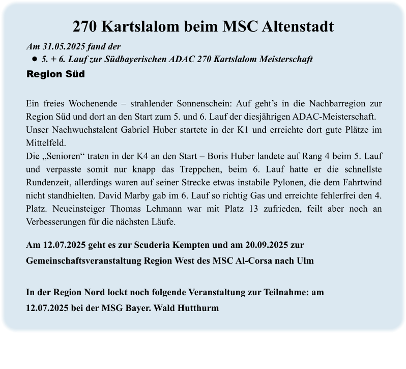 Am 12.07.2025 geht es zur Scuderia Kempten und am 20.09.2025 zur Gemeinschaftsveranstaltung Region West des MSC Al-Corsa nach Ulm  In der Region Nord lockt noch folgende Veranstaltung zur Teilnahme: am 12.07.2025 bei der MSG Bayer. Wald Hutthurm Ein freies Wochenende – strahlender Sonnenschein: Auf geht’s in die Nachbarregion zur Region Süd und dort an den Start zum 5. und 6. Lauf der diesjährigen ADAC-Meisterschaft. Unser Nachwuchstalent Gabriel Huber startete in der K1 und erreichte dort gute Plätze im Mittelfeld. Die „Senioren“ traten in der K4 an den Start – Boris Huber landete auf Rang 4 beim 5. Lauf und verpasste somit nur knapp das Treppchen, beim 6. Lauf hatte er die schnellste Rundenzeit, allerdings waren auf seiner Strecke etwas instabile Pylonen, die dem Fahrtwind nicht standhielten. David Marby gab im 6. Lauf so richtig Gas und erreichte fehlerfrei den 4. Platz. Neueinsteiger Thomas Lehmann war mit Platz 13 zufrieden, feilt aber noch an Verbesserungen für die nächsten Läufe. Am 31.05.2025 fand der  •	5. + 6. Lauf zur Südbayerischen ADAC 270 Kartslalom Meisterschaft Region Süd 270 Kartslalom beim MSC Altenstadt