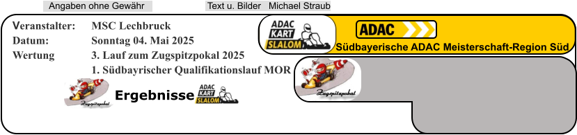Ergebnisse  Text u. Bilder   Michael Straub  Angaben ohne Gewähr Südbayerische ADAC Meisterschaft-Region Süd Veranstalter: 	MSC Lechbruck Datum: 		Sonntag 04. Mai 2025 Wertung 		3. Lauf zum Zugspitzpokal 2025 1. Südbayrischer Qualifikationslauf MOR
