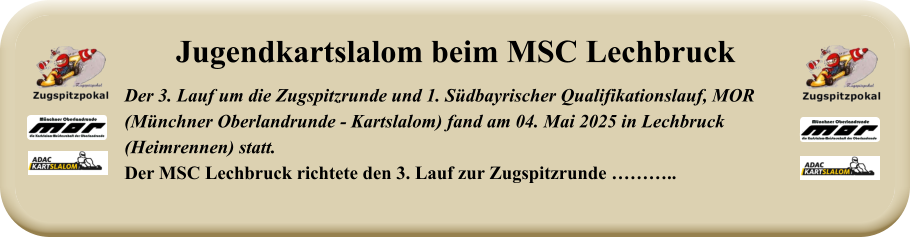 Der 3. Lauf um die Zugspitzrunde und 1. Südbayrischer Qualifikationslauf, MOR(Münchner Oberlandrunde - Kartslalom) fand am 04. Mai 2025 in Lechbruck (Heimrennen) statt.Der MSC Lechbruck richtete den 3. Lauf zur Zugspitzrunde ……….. Jugendkartslalom beim MSC Lechbruck
