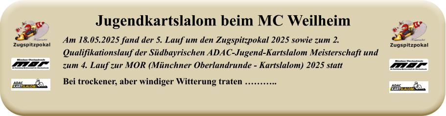 Am 18.05.2025 fand der 5. Lauf um den Zugspitzpokal 2025 sowie zum 2. Qualifikationslauf der Südbayrischen ADAC-Jugend-Kartslalom Meisterschaft undzum 4. Lauf zur MOR (Münchner Oberlandrunde - Kartslalom) 2025 statt Bei trockener, aber windiger Witterung traten ……….. Jugendkartslalom beim MC Weilheim