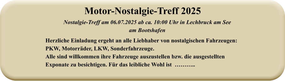 Nostalgie-Treff am 06.07.2025 ab ca. 10:00 Uhr in Lechbruck am See  am Bootshafen Herzliche Einladung ergeht an alle Liebhaber von nostalgischen Fahrzeugen: PKW, Motorräder, LKW, Sonderfahrzeuge. Alle sind willkommen ihre Fahrzeuge auszustellen bzw. die ausgestellten Exponate zu besichtigen. Für das leibliche Wohl ist  ……….. Motor-Nostalgie-Treff 2025
