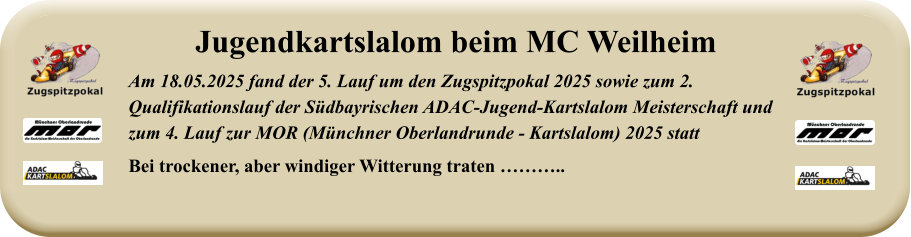 Am 18.05.2025 fand der 5. Lauf um den Zugspitzpokal 2025 sowie zum 2. Qualifikationslauf der Südbayrischen ADAC-Jugend-Kartslalom Meisterschaft undzum 4. Lauf zur MOR (Münchner Oberlandrunde - Kartslalom) 2025 statt Bei trockener, aber windiger Witterung traten ……….. Jugendkartslalom beim MC Weilheim