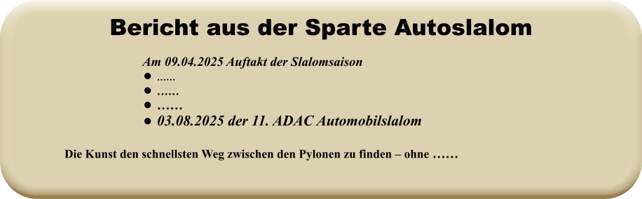 Die Kunst den schnellsten Weg zwischen den Pylonen zu finden – ohne ……   Am 09.04.2025 Auftakt der Slalomsaison   •	…… •	…… •	…… •	03.08.2025 der 11. ADAC Automobilslalom Bericht aus der Sparte Autoslalom