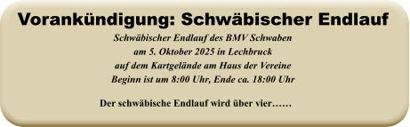 Der schwäbische Endlauf wird über vier……  Schwäbischer Endlauf des BMV Schwabenam 5. Oktober 2025 in Lechbruck auf dem Kartgelände am Haus der VereineBeginn ist um 8:00 Uhr, Ende ca. 18:00 Uhr   Vorankündigung: Schwäbischer Endlauf