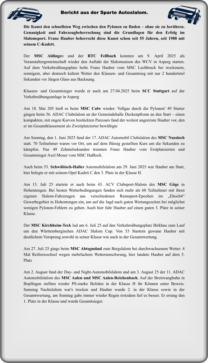 Die Kunst den schnellsten Weg zwischen den Pylonen zu finden – ohne sie zu berühren. Genauigkeit und Fahrzeugbeherrschung sind die Grundlagen für den Erfolg im Slalomsport. Franz Hauber beherrscht diese Kunst schon seit 55 Jahren, seit 1988 mit seinem C-Kadett.  Der MSC Aldingen und der RTC Fellbach konnten am 9. April 2025 als Veranstaltergemeinschaft wieder den Auftakt der Slalomsaison des WCV in Asperg starten. Auf dem Verkehrsübungsplatz holte Franz Hauber vom MSC Lechbruck bei trockenem, sonnigem, aber dennoch kaltem Wetter den Klassen- und Gesamtsieg mit nur 2 hundertstel Sekunden vor Jürgen Glass aus Backnang.   Klassen- und Gesamtsieger wurde er auch am 27.04.2025 beim SCC Stuttgart auf der Verkehrsübungsanlage in Asperg  Am 18. Mai 205 hieß es beim MSC Calw wieder: Vollgas durch die Pylonen! 49 Starter gingen beim 56. ADAC Clubslalom an der Gemeindehalle Deckenpfronn an den Start – einen kompakten, mit engen Kurven bestückten Parcours fand der weitest angereiste Hauber vor, den er im Gesamtklassement als Zweitplatzierter bewältigte  Am Sonntag, den 1. Juni 2025 fand der 17. ADAC Automobil Clubslalom des MSC Nussloch statt. 70 Teilnehmer waren vor Ort, um auf dem flüssig gestellten Kurs um die Sekunden zu kämpfen. Nur 49 Zehntelsekunden trennten Franz Hauber vom Erstplatzierten und Gesamtsieger Axel Moser vom MSC Haßloch.  Auch beim 53. Schwäbisch-Haller Automobilslalom am 29. Juni 2025 war Hauber am Start, hier belegte er mit seinem Opel Kadett C den 3. Platz in der Klasse H.  Am 13. Juli 25 startete er auch beim 43. ACV Clubsport-Slalom des MSC Göge in Hohentengen. Bei besten Wetterbedingungen fanden sich mehr als 60 Teilnehmer mit ihren eigenen Slalom-Fahrzeugen aus verschiedenen Rennsport-Epochen im „Ehoch4“ Gewerbegebiet in Hohentengen ein, um auf die Jagd nach guten Wertungszeiten bei möglichst wenigen Pylonen-Fehlern zu gehen. Auch hier fuhr Hauber auf einen guten 3. Platz in seiner Klasse.  Der MSC Kirchheim-Teck lud am 6. Juli 25 auf den Verkehrsübungsplatz Birkhau zum Lauf um den Württembergischen ADAC Slalom Cup. Von 53 Startern gewann Hauber mit deutlichem Vorsprung sowohl in seiner Klasse wie auch in der Gesamtwertung.  Am 27. Juli 25 gings beim MSC Abtsgmünd zum Bergslalom bei durchwachsenem Wetter: 4 Mal Reifenwechsel wegen mehrfachem Wetterumschwung, hier landete Hauber auf dem 5. Platz  Am 2. August fand der Day- and Night-Automobilslalom und am 3. August 25 der 11. ADAC Automobilslalom des MSC Aalen und MSC Aalen-Reichenbach. Auf der Breitwangbahn in Bopfingen stellten wieder PS-starke Boliden in der Klasse H ihr Können unter Beweis. Samstag Nachtslalom war's trocken und Hauber wurde 2. in der Klasse sowie in der Gesamtwertung, am Sonntag gabs immer wieder Regen trotzdem lief es besser. Er errang den 1. Platz in der Klasse und wurde Gesamtsieger.  Bericht aus der Sparte Autoslalom.
