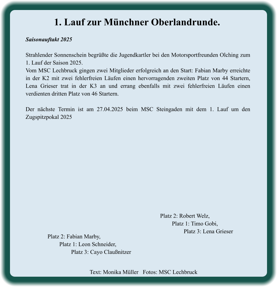 Text: Monika Müller   Fotos: MSC Lechbruck  Platz 2: Robert Welz, Platz 1: Timo Gobi, Platz 3: Lena Grieser Platz 2: Fabian Marby, Platz 1: Leon Schneider, Platz 3: Cayo Claußnitzer 1. Lauf zur Münchner Oberlandrunde. Saisonauftakt 2025  Strahlender Sonnenschein begrüßte die Jugendkartler bei den Motorsportfreunden Olching zum 1. Lauf der Saison 2025. Vom MSC Lechbruck gingen zwei Mitglieder erfolgreich an den Start: Fabian Marby erreichte in der K2 mit zwei fehlerfreien Läufen einen hervorragenden zweiten Platz von 44 Startern, Lena Grieser trat in der K3 an und errang ebenfalls mit zwei fehlerfreien Läufen einen verdienten dritten Platz von 46 Startern.  Der nächste Termin ist am 27.04.2025 beim MSC Steingaden mit dem 1. Lauf um den Zugspitzpokal 2025