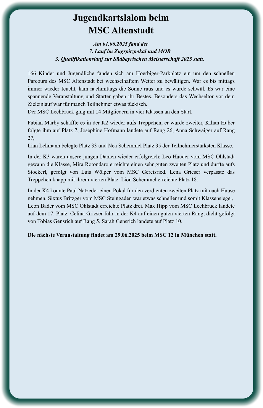 Die nächste Veranstaltung findet am 29.06.2025 beim MSC 12 in München statt. 166 Kinder und Jugendliche fanden sich am Hoerbiger-Parkplatz ein um den schnellen Parcours des MSC Altenstadt bei wechselhaftem Wetter zu bewältigen. War es bis mittags immer wieder feucht, kam nachmittags die Sonne raus und es wurde schwül. Es war eine spannende Veranstaltung und Starter gaben ihr Bestes. Besonders das Wechseltor vor dem Zieleinlauf war für manch Teilnehmer etwas tückisch. Der MSC Lechbruck ging mit 14 Mitgliedern in vier Klassen an den Start.   Fabian Marby schaffte es in der K2 wieder aufs Treppchen, er wurde zweiter, Kilian Huber folgte ihm auf Platz 7, Joséphine Hofmann landete auf Rang 26, Anna Schwaiger auf Rang 27, Lian Lehmann belegte Platz 33 und Nea Schemmel Platz 35 der Teilnehmerstärksten Klasse.  In der K3 waren unsere jungen Damen wieder erfolgreich: Leo Hauder vom MSC Ohlstadt gewann die Klasse, Mira Rotondaro erreichte einen sehr guten zweiten Platz und durfte aufs Stockerl, gefolgt von Luis Wölper vom MSC Geretsried. Lena Grieser verpasste das Treppchen knapp mit ihrem vierten Platz. Lion Schemmel erreichte Platz 18.  In der K4 konnte Paul Natzeder einen Pokal für den verdienten zweiten Platz mit nach Hause nehmen. Sixtus Britzger vom MSC Steingaden war etwas schneller und somit Klassensieger,  Leon Bader vom MSC Ohlstadt erreichte Platz drei. Max Hipp vom MSC Lechbruck landete auf dem 17. Platz. Celina Grieser fuhr in der K4 auf einen guten vierten Rang, dicht gefolgt von Tobias Gensrich auf Rang 5, Sarah Gensrich landete auf Platz 10.  Am 01.06.2025 fand der  7. Lauf im Zugspitzpokal und MOR  3. Qualifikationslauf zur Südbayrischen Meisterschaft 2025 statt. Jugendkartslalom beim MSC Altenstadt