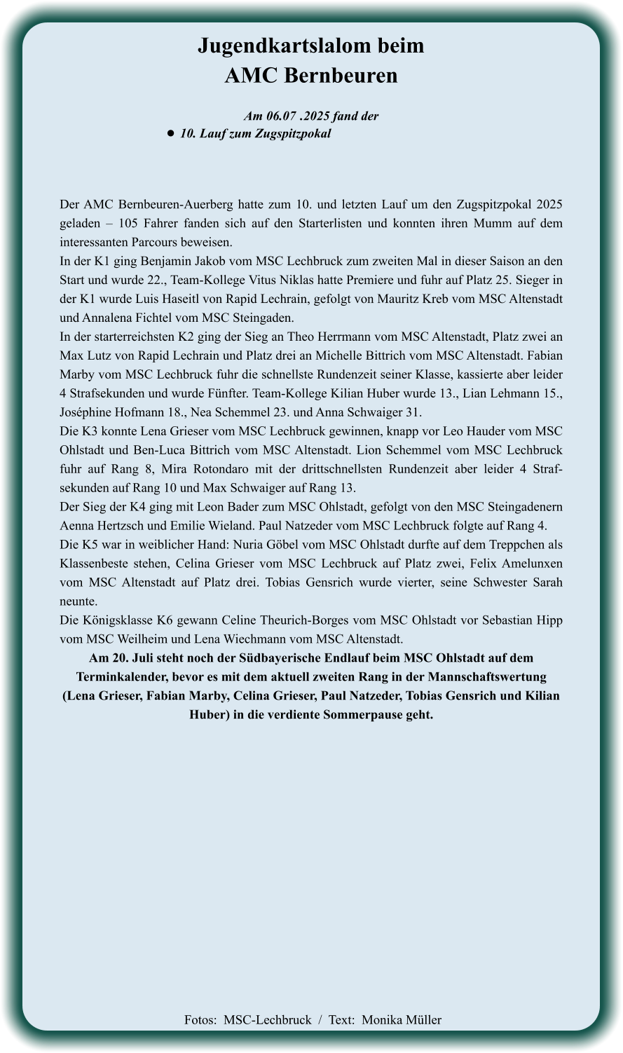 Der AMC Bernbeuren-Auerberg hatte zum 10. und letzten Lauf um den Zugspitzpokal 2025 geladen – 105 Fahrer fanden sich auf den Starterlisten und konnten ihren Mumm auf dem interessanten Parcours beweisen. In der K1 ging Benjamin Jakob vom MSC Lechbruck zum zweiten Mal in dieser Saison an den Start und wurde 22., Team-Kollege Vitus Niklas hatte Premiere und fuhr auf Platz 25. Sieger in der K1 wurde Luis Haseitl von Rapid Lechrain, gefolgt von Mauritz Kreb vom MSC Altenstadt und Annalena Fichtel vom MSC Steingaden. In der starterreichsten K2 ging der Sieg an Theo Herrmann vom MSC Altenstadt, Platz zwei an Max Lutz von Rapid Lechrain und Platz drei an Michelle Bittrich vom MSC Altenstadt. Fabian Marby vom MSC Lechbruck fuhr die schnellste Rundenzeit seiner Klasse, kassierte aber leider 4 Strafsekunden und wurde Fünfter. Team-Kollege Kilian Huber wurde 13., Lian Lehmann 15., Joséphine Hofmann 18., Nea Schemmel 23. und Anna Schwaiger 31. Die K3 konnte Lena Grieser vom MSC Lechbruck gewinnen, knapp vor Leo Hauder vom MSC Ohlstadt und Ben-Luca Bittrich vom MSC Altenstadt. Lion Schemmel vom MSC Lechbruck fuhr auf Rang 8, Mira Rotondaro mit der drittschnellsten Rundenzeit aber leider 4 Straf-sekunden auf Rang 10 und Max Schwaiger auf Rang 13. Der Sieg der K4 ging mit Leon Bader zum MSC Ohlstadt, gefolgt von den MSC Steingadenern Aenna Hertzsch und Emilie Wieland. Paul Natzeder vom MSC Lechbruck folgte auf Rang 4. Die K5 war in weiblicher Hand: Nuria Göbel vom MSC Ohlstadt durfte auf dem Treppchen als Klassenbeste stehen, Celina Grieser vom MSC Lechbruck auf Platz zwei, Felix Amelunxen vom MSC Altenstadt auf Platz drei. Tobias Gensrich wurde vierter, seine Schwester Sarah neunte. Die Königsklasse K6 gewann Celine Theurich-Borges vom MSC Ohlstadt vor Sebastian Hipp vom MSC Weilheim und Lena Wiechmann vom MSC Altenstadt. Am 20. Juli steht noch der Südbayerische Endlauf beim MSC Ohlstadt auf dem Terminkalender, bevor es mit dem aktuell zweiten Rang in der Mannschaftswertung  (Lena Grieser, Fabian Marby, Celina Grieser, Paul Natzeder, Tobias Gensrich und Kilian Huber) in die verdiente Sommerpause geht.     Am 06.07	 .2025 fand der •	10. Lauf zum Zugspitzpokal Jugendkartslalom beimAMC Bernbeuren   Fotos:  MSC-Lechbruck  /  Text:  Monika Müller