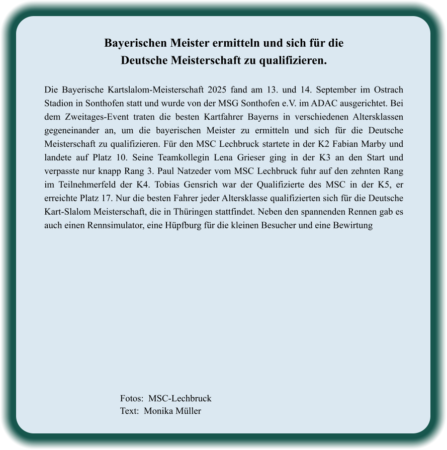 Fotos:  MSC-Lechbruck  Text:  Monika Müller  Bayerischen Meister ermitteln und sich für die Deutsche Meisterschaft zu qualifizieren.  Die Bayerische Kartslalom-Meisterschaft 2025 fand am 13. und 14. September im Ostrach Stadion in Sonthofen statt und wurde von der MSG Sonthofen e.V. im ADAC ausgerichtet. Bei dem Zweitages-Event traten die besten Kartfahrer Bayerns in verschiedenen Altersklassen gegeneinander an, um die bayerischen Meister zu ermitteln und sich für die Deutsche Meisterschaft zu qualifizieren. Für den MSC Lechbruck startete in der K2 Fabian Marby und landete auf Platz 10. Seine Teamkollegin Lena Grieser ging in der K3 an den Start und verpasste nur knapp Rang 3. Paul Natzeder vom MSC Lechbruck fuhr auf den zehnten Rang im Teilnehmerfeld der K4. Tobias Gensrich war der Qualifizierte des MSC in der K5, er erreichte Platz 17. Nur die besten Fahrer jeder Altersklasse qualifizierten sich für die Deutsche Kart-Slalom Meisterschaft, die in Thüringen stattfindet. Neben den spannenden Rennen gab es auch einen Rennsimulator, eine Hüpfburg für die kleinen Besucher und eine Bewirtung