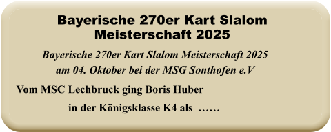 Vom MSC Lechbruck ging Boris Huber in der Königsklasse K4 als  …… Bayerische 270er Kart Slalom Meisterschaft 2025 am 04. Oktober bei der MSG Sonthofen e.V Bayerische 270er Kart Slalom Meisterschaft 2025