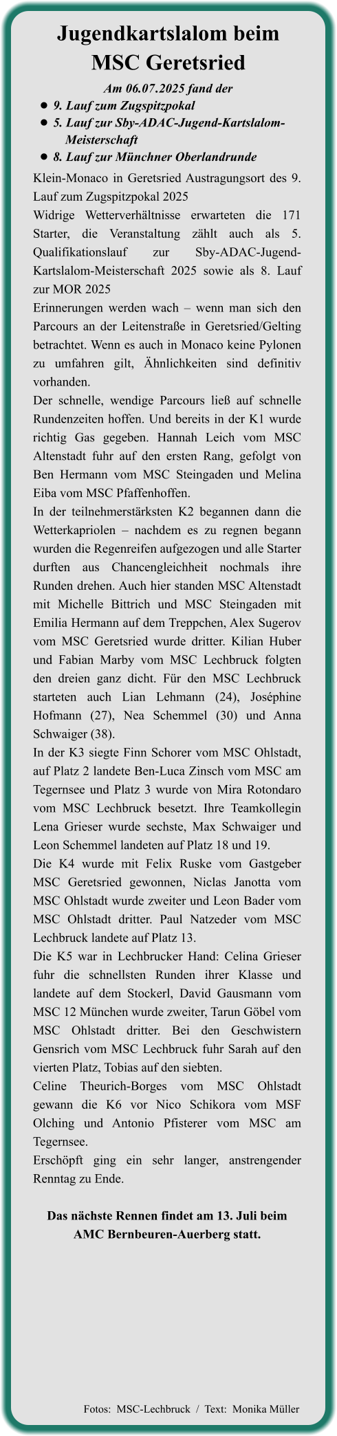 Klein-Monaco in Geretsried Austragungsort des 9. Lauf zum Zugspitzpokal 2025 Widrige Wetterverhältnisse erwarteten die 171 Starter, die Veranstaltung zählt auch als 5. Qualifikationslauf zur Sby-ADAC-Jugend-Kartslalom-Meisterschaft 2025 sowie als 8. Lauf zur MOR 2025 Erinnerungen werden wach – wenn man sich den Parcours an der Leitenstraße in Geretsried/Gelting betrachtet. Wenn es auch in Monaco keine Pylonen zu umfahren gilt, Ähnlichkeiten sind definitiv vorhanden. Der schnelle, wendige Parcours ließ auf schnelle Rundenzeiten hoffen. Und bereits in der K1 wurde richtig Gas gegeben. Hannah Leich vom MSC Altenstadt fuhr auf den ersten Rang, gefolgt von Ben Hermann vom MSC Steingaden und Melina Eiba vom MSC Pfaffenhoffen. In der teilnehmerstärksten K2 begannen dann die Wetterkapriolen – nachdem es zu regnen begann wurden die Regenreifen aufgezogen und alle Starter durften aus Chancengleichheit nochmals ihre Runden drehen. Auch hier standen MSC Altenstadt mit Michelle Bittrich und MSC Steingaden mit Emilia Hermann auf dem Treppchen, Alex Sugerov vom MSC Geretsried wurde dritter. Kilian Huber und Fabian Marby vom MSC Lechbruck folgten den dreien ganz dicht. Für den MSC Lechbruck starteten auch Lian Lehmann (24), Joséphine Hofmann (27), Nea Schemmel (30) und Anna Schwaiger (38). In der K3 siegte Finn Schorer vom MSC Ohlstadt, auf Platz 2 landete Ben-Luca Zinsch vom MSC am Tegernsee und Platz 3 wurde von Mira Rotondaro vom MSC Lechbruck besetzt. Ihre Teamkollegin Lena Grieser wurde sechste, Max Schwaiger und Leon Schemmel landeten auf Platz 18 und 19. Die K4 wurde mit Felix Ruske vom Gastgeber MSC Geretsried gewonnen, Niclas Janotta vom MSC Ohlstadt wurde zweiter und Leon Bader vom MSC Ohlstadt dritter. Paul Natzeder vom MSC Lechbruck landete auf Platz 13. Die K5 war in Lechbrucker Hand: Celina Grieser fuhr die schnellsten Runden ihrer Klasse und landete auf dem Stockerl, David Gausmann vom MSC 12 München wurde zweiter, Tarun Göbel vom MSC Ohlstadt dritter. Bei den Geschwistern Gensrich vom MSC Lechbruck fuhr Sarah auf den vierten Platz, Tobias auf den siebten. Celine Theurich-Borges vom MSC Ohlstadt gewann die K6 vor Nico Schikora vom MSF Olching und Antonio Pfisterer vom MSC am Tegernsee. Erschöpft ging ein sehr langer, anstrengender Renntag zu Ende.  Das nächste Rennen findet am 13. Juli beim AMC Bernbeuren-Auerberg statt. Am 06.07	.2025 fand der •	9. Lauf zum Zugspitzpokal •	5. Lauf zur Sby-ADAC-Jugend-Kartslalom-		  Meisterschaft  •	8. Lauf zur Münchner Oberlandrunde Jugendkartslalom beimMSC Geretsried   Fotos:  MSC-Lechbruck  /  Text:  Monika Müller
