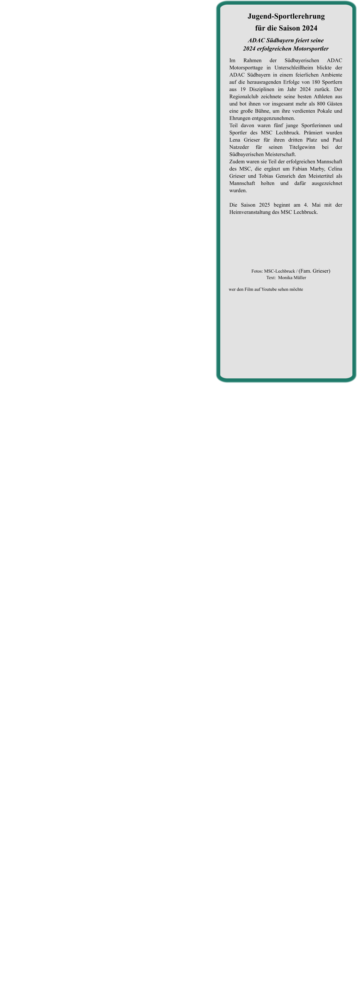 ADAC Südbayern feiert seine2024 erfolgreichen Motorsportler  Im Rahmen der Südbayerischen ADAC Motorsporttage in Unterschleißheim blickte der ADAC Südbayern in einem feierlichen Ambiente auf die herausragenden Erfolge von 180 Sportlern aus 19 Disziplinen im Jahr 2024 zurück. Der Regionalclub zeichnete seine besten Athleten aus und bot ihnen vor insgesamt mehr als 800 Gästen eine große Bühne, um ihre verdienten Pokale und Ehrungen entgegenzunehmen. Teil davon waren fünf junge Sportlerinnen und Sportler des MSC Lechbruck. Prämiert wurden Lena Grieser für ihren dritten Platz und Paul Natzeder für seinen Titelgewinn bei der Südbayerischen Meisterschaft. Zudem waren sie Teil der erfolgreichen Mannschaft des MSC, die ergänzt um Fabian Marby, Celina Grieser und Tobias Gensrich den Meistertitel als Mannschaft holten und dafür ausgezeichnet wurden.   Die Saison 2025 beginnt am 4. Mai mit der Heimveranstaltung des MSC Lechbruck.    Jugend-Sportlerehrungfür die Saison 2024 wer den Film auf Youtube sehen möchte         Fotos: MSC-Lechbruck / (Fam. Grieser)Text:  Monika Müller