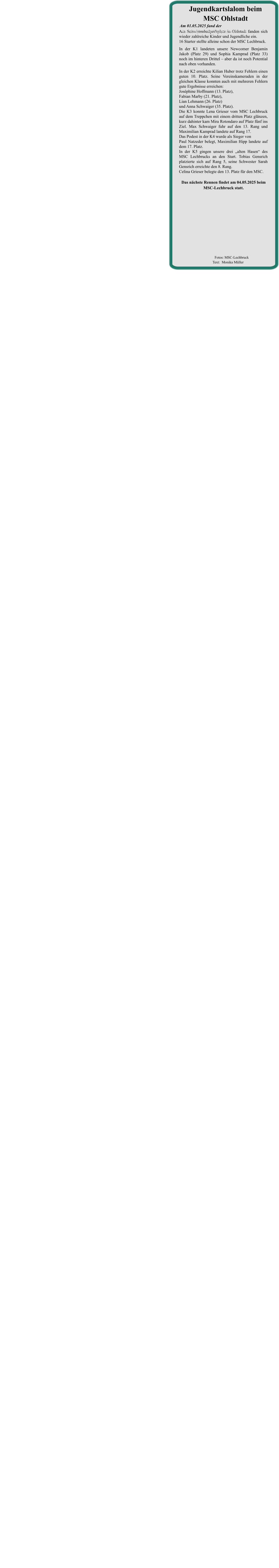Das nächste Rennen findet am 04.05.2025 beim  MSC-Lechbruck statt. Am Schwimmbadparkplatz in Ohlstadt fanden sich wieder zahlreiche Kinder und Jugendliche ein. 16 Starter stellte alleine schon der MSC Lechbruck. In der K1 landeten unsere Newcomer Benjamin Jakob (Platz 29) und Sophia Kamprad (Platz 33) noch im hinteren Drittel – aber da ist noch Potential nach oben vorhanden. In der K2 erreichte Kilian Huber trotz Fehlern einen guten 10. Platz. Seine Vereinskameraden in der gleichen Klasse konnten auch mit mehreren Fehlern gute Ergebnisse erreichen:Joséphine Hoffmann (13. Platz),Fabian Marby (21. Platz),Lian Lehmann (26. Platz)und Anna Schwaiger (35. Platz).Die K3 konnte Lena Grieser vom MSC Lechbruck auf dem Treppchen mit einem dritten Platz glänzen, kurz dahinter kam Mira Rotondaro auf Platz fünf ins Ziel. Max Schwaiger fuhr auf den 13. Rang und Maximilian Kamprad landete auf Rang 17.Das Podest in der K4 wurde als Sieger von Paul Natzeder belegt, Maximilian Hipp landete auf dem 17. Platz.In der K5 gingen unsere drei „alten Hasen“ des MSC Lechbrucks an den Start. Tobias Gensrich platzierte sich auf Rang 5, seine Schwester Sarah Gensrich erreichte den 8. Rang.Celina Grieser belegte den 13. Platz für den MSC. Am 01.05.2025 fand der •	2. Lauf um die Zugspitzrunde statt. Jugendkartslalom beim MSC Ohlstadt          Fotos: MSC-Lechbruck  Text:  Monika Müller
