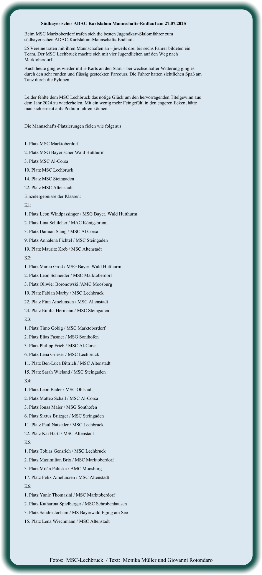 Fotos:  MSC-Lechbruck  / Text:  Monika Müller und Giovanni Rotondaro Südbayerischer ADAC Kartslalom Mannschafts-Endlauf am 27.07.2025  Beim MSC Marktoberdorf trafen sich die besten Jugendkart-Slalomfahrer zum südbayerischen ADAC-Kartslalom-Mannschafts-Endlauf. 25 Vereine traten mit ihren Mannschaften an – jeweils drei bis sechs Fahrer bildeten ein Team. Der MSC Lechbruck machte sich mit vier Jugendlichen auf den Weg nach Marktoberdorf. Auch heute ging es wieder mit E-Karts an den Start – bei wechselhafter Witterung ging es durch den sehr runden und flüssig gesteckten Parcours. Die Fahrer hatten sichtlichen Spaß am Tanz durch die Pylonen.  Leider fehlte dem MSC Lechbruck das nötige Glück um den hervorragenden Titelgewinn aus dem Jahr 2024 zu wiederholen. Mit ein wenig mehr Feingefühl in den engeren Ecken, hätte man sich erneut aufs Podium fahren können.  Die Mannschafts-Platzierungen fielen wie folgt aus:  1. Platz MSC Marktoberdorf  2. Platz MSG Bayerischer Wald Hutthurm  3. Platz MSC Al-Corsa  10. Platz MSC Lechbruck  14. Platz MSC Steingaden  22. Platz MSC Altenstadt  Einzelergebnisse der Klassen: K1:  1. Platz Leon Windpassinger / MSG Bayer. Wald Hutthurm 2. Platz Lina Schilcher / MAC Königsbrunn 3. Platz Damian Stang / MSC Al Corsa 9. Platz Annalena Fichtel / MSC Steingaden 19. Platz Mauritz Kreb / MSC Altenstadt K2: 1. Platz Marco Groß / MSG Bayer. Wald Hutthurm 2. Platz Leon Schneider / MSC Marktoberdorf 3. Platz Oliwier Boronowski /AMC Moosburg 19. Platz Fabian Marby / MSC Lechbruck 22. Platz Finn Amelunxen / MSC Altenstadt 24. Platz Emilia Hermann / MSC Steingaden K3: 1. Platz Timo Gobig / MSC Marktoberdorf 2. Platz Elias Fastner / MSG Sonthofen 3. Platz Philipp Frieß / MSC Al-Corsa 6. Platz Lena Grieser / MSC Lechbruck 11. Platz Ben-Luca Bittrich / MSC Altenstadt 15. Platz Sarah Wieland / MSC Steingaden K4: 1. Platz Leon Bader / MSC Ohlstadt 2. Platz Matteo Schall / MSC Al-Corsa 3. Platz Jonas Maier / MSG Sonthofen 6. Platz Sixtus Britzger / MSC Steingaden 11. Platz Paul Natzeder / MSC Lechbruck 22. Platz Kai Hartl / MSC Altenstadt K5: 1. Platz Tobias Gensrich / MSC Lechbruck 2. Platz Maximilian Brix / MSC Marktoberdorf 3. Platz Milán Paluska / AMC Moosburg 17. Platz Felix Amelunxen / MSC Altenstadt K6: 1. Platz Yanic Thomasini / MSC Marktoberdorf 2. Platz Katharina Spielberger / MSC Schrobenhausen 3. Platz Sandra Jocham / MS Bayerwald Eging am See 15. Platz Lena Wiechmann / MSC Altenstadt