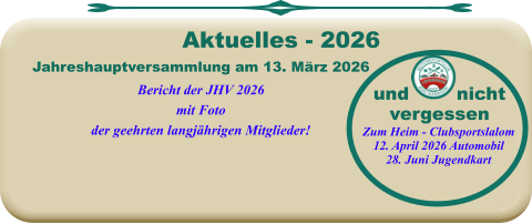 Jahreshauptversammlung am 13. März 2026Bericht der JHV 2026mit Fotoder geehrten langjährigen Mitglieder!   Aktuelles - 2026  Zum Heim - Clubsportslalom12. April 2026 Automobil28. Juni Jugendkart und        nichtvergessen