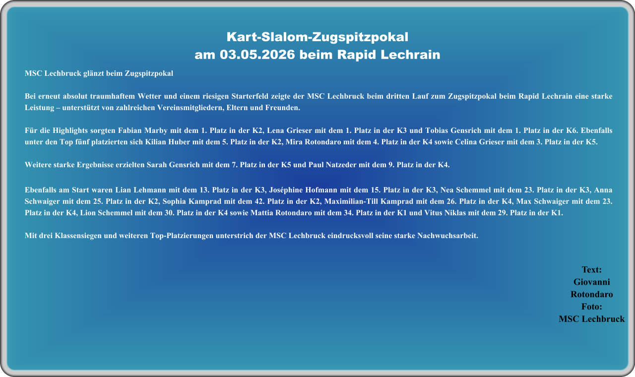 Text:GiovanniRotondaro Foto:MSC Lechbruck MSC Lechbruck glänzt beim Zugspitzpokal Bei erneut absolut traumhaftem Wetter und einem riesigen Starterfeld zeigte der MSC Lechbruck beim dritten Lauf zum Zugspitzpokal beim Rapid Lechrain eine starke Leistung – unterstützt von zahlreichen Vereinsmitgliedern, Eltern und Freunden.  Für die Highlights sorgten Fabian Marby mit dem 1. Platz in der K2, Lena Grieser mit dem 1. Platz in der K3 und Tobias Gensrich mit dem 1. Platz in der K6. Ebenfalls unter den Top fünf platzierten sich Kilian Huber mit dem 5. Platz in der K2, Mira Rotondaro mit dem 4. Platz in der K4 sowie Celina Grieser mit dem 3. Platz in der K5.  Weitere starke Ergebnisse erzielten Sarah Gensrich mit dem 7. Platz in der K5 und Paul Natzeder mit dem 9. Platz in der K4. Ebenfalls am Start waren Lian Lehmann mit dem 13. Platz in der K3, Joséphine Hofmann mit dem 15. Platz in der K3, Nea Schemmel mit dem 23. Platz in der K3, Anna Schwaiger mit dem 25. Platz in der K2, Sophia Kamprad mit dem 42. Platz in der K2, Maximilian-Till Kamprad mit dem 26. Platz in der K4, Max Schwaiger mit dem 23. Platz in der K4, Lion Schemmel mit dem 30. Platz in der K4 sowie Mattia Rotondaro mit dem 34. Platz in der K1 und Vitus Niklas mit dem 29. Platz in der K1.  Mit drei Klassensiegen und weiteren Top-Platzierungen unterstrich der MSC Lechbruck eindrucksvoll seine starke Nachwuchsarbeit.   Kart-Slalom-Zugspitzpokalam 03.05.2026 beim Rapid Lechrain